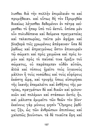 λυσθαι διὰ τὴν πολλὴν ἐπιμέλειάν τε καὶ
προμήθειαν. καὶ οὕτως δὴ τὸν Προμηθέα
δικαίως λέγεσθαι δεδεμένον ἐν πέτρᾳ κεί-
ρεσθαι τὸ ἧπαρ ὑπὸ τοῦ ἀετοῦ. ὁπόσα μὲν
οὖν πολυδάπανα καὶ δεόμενα πραγματείας
καὶ ταλαιπωρίας, ταῦτα μὲν ἀφῄρει καὶ
βλαβερὰ τοῖς χρωμένοις ἀπέφαινεν· ὅσα δὲ
ῥᾳδίως καὶ ἀπραγμόνως ἔστιν ἐπικουρεῖν
τῷ σώματι καὶ πρὸς χειμῶνα καὶ πρὸς λι-
μὸν καὶ πρὸς τὸ παῦσαί τινα ὄρεξιν τοῦ
σώματος, οὐ παρέπεμπεν οὐδὲν αὐτῶν,
ἀλλὰ καὶ τόπους ᾑρεῖτο τοὺς ὑγιεινοὺς
μᾶλλον ἢ τοὺς νοσώδεις καὶ τοὺς εὐφόρους
ἑκάστῃ ὥρᾳ, καὶ τροφῆς ὅπως εὐπορήσει
τῆς ἱκανῆς ἐπεμελεῖτο καὶ ἐσθῆτος τῆς με-
τρίας, πραγμάτων δὲ καὶ δικῶν καὶ φιλονι-
κιῶν καὶ πολέμων καὶ στάσεων ἐκτὸς ἦν.
καὶ μάλιστα ἐμιμεῖτο τῶν θεῶν τὸν βίον·
ἐκείνους γὰρ μόνους φησὶν Ὅμηρος ῥᾳδί-
ως ζῆν, ὡς τῶν ἀνθρώπων ἐπιπόνως καὶ
χαλεπῶς βιούντων. τὰ δὲ τοιαῦτα ἔφη καὶ
197
 
