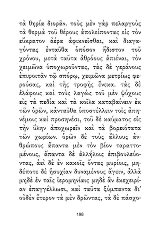 τὰ θηρία διορᾶν. τοὺς μὲν γὰρ πελαργοὺς
τὰ θερμὰ τοῦ θέρους ἀπολείποντας εἰς τὸν
εὔκρατον ἀέρα ἀφικνεῖσθαι, καὶ διαγα-
γόντας ἐνταῦθα ὁπόσον ἥδιστον τοῦ
χρόνου, μετὰ ταῦτα ἀθρόους ἀπιέναι, τὸν
χειμῶνα ὑποχωροῦντας, τὰς δὲ γεράνους
ἐπιφοιτᾶν τῷ σπόρῳ, χειμῶνα μετρίως φε-
ρούσας, καὶ τῆς τροφῆς ἕνεκα. τὰς δὲ
ἐλάφους καὶ τοὺς λαγὼς τοῦ μὲν ψύχους
εἰς τὰ πεδία καὶ τὰ κοῖλα καταβαίνειν ἐκ
τῶν ὀρῶν, κἀνταῦθα ὑποστέλλειν τοῖς ἀπη-
νέμοις καὶ προσηνέσι, τοῦ δὲ καύματος εἰς
τὴν ὕλην ἀποχωρεῖν καὶ τὰ βορειότατα
τῶν χωρίων. ὁρῶν δὲ τοὺς ἄλλους ἀν-
θρώπους ἅπαντα μὲν τὸν βίον ταραττο-
μένους, ἅπαντα δὲ ἀλλήλοις ἐπιβουλεύο-
ντας, ἀεὶ δὲ ἐν κακοῖς ὄντας μυρίοις, μη-
δέποτε δὲ ἡσυχίαν δυναμένους ἄγειν, ἀλλὰ
μηδὲ ἐν ταῖς ἱερομηνίαις μηδὲ ἂν ἐκεχειρί-
αν ἐπαγγέλλωσι, καὶ ταῦτα ξύμπαντα δι'
οὐδὲν ἕτερον τὰ μὲν δρῶντας, τὰ δὲ πάσχο-
198
 