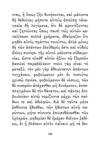 ντας, ἢ ὅπως ζῆν δυνήσονται, καὶ μάλιστα
δὴ δεδιότας μήποτε αὐτοὺς ἐπιλίπῃ τἀνα-
γκαῖα δὴ λεγόμενα, ἔτι δὲ φροντίζοντας
καὶ ζητοῦντας ὅπως παισὶ τοῖς αὑτῶν κα-
ταλίπωσι πολλὰ χρήματα, ἐθαύμαζεν ὅτι
μηδὲν αὐτὸς πράττοι τοιοῦτον, ἀλλὰ μόνος
δὴ τῶν ἁπάντων ἐλεύθερός ἐστι καὶ οὐδεὶς
ἄλλος συνίησι τῆς αὑτοῦ μάλιστα εὐδαιμο-
νίας. ὥστε οὐκέθ' αὑτὸν ἠξίου τῷ Περσῶν
βασιλεῖ παραβάλλειν· πολὺ γὰρ εἶναι τὸ
μεταξύ. τὸν μὲν γὰρ ἀθλιώτατον ἁπάντων
τυγχάνειν, φοβούμενον μὲν ἐν τοσούτῳ
χρυσῷ πενίαν, φοβούμενον δὲ νόσους, τῶν
δὲ νοσερῶν ἀπέχεσθαι μὴ δυνάμενον, ἐκπε-
πληγμένον δὲ τὸν θάνατον, καὶ πάντας ἐπι-
βουλεύειν αὐτῷ νομίζοντα μέχρι τῶν παί-
δων τε καὶ ἀδελφῶν. διὰ δὲ ταῦτα μήτε
ἐσθίοντα ἥδεσθαι, τῶν ἡδίστων αὐτῷ πα-
ρόντων, μήτε πίνοντα ἐπιλανθάνεσθαι τῶν
ὀχληρῶν. μηδεμίαν δὲ ἡμέραν διάγειν ῥᾳδί-
ως, ἐν ᾗ βλέπειν αὐτὸν <εἶναι> μὴ τὰ δει-
199
 