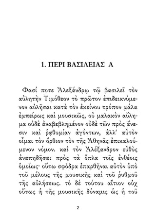 1. ΠΕΡΙ ΒΑΣΙΛΕΙΑΣ Α
Φασί ποτε Ἀλεξάνδρῳ τῷ βασιλεῖ τὸν
αὐλητὴν Τιμόθεον τὸ πρῶτον ἐπιδεικνύμε-
νον αὐλῆσαι κατὰ τὸν ἐκείνου τρόπον μάλα
ἐμπείρως καὶ μουσικῶς, οὐ μαλακὸν αὔλη-
μα οὐδὲ ἀναβεβλημένον οὐδὲ τῶν πρὸς ἄνε-
σιν καὶ ῥᾳθυμίαν ἀγόντων, ἀλλ' αὐτὸν
οἶμαι τὸν ὄρθιον τὸν τῆς Ἀθηνᾶς ἐπικαλού-
μενον νόμον. καὶ τὸν Ἀλέξανδρον εὐθὺς
ἀναπηδῆσαι πρὸς τὰ ὅπλα τοῖς ἐνθέοις
ὁμοίως· οὕτω σφόδρα ἐπαρθῆναι αὐτὸν ὑπὸ
τοῦ μέλους τῆς μουσικῆς καὶ τοῦ ῥυθμοῦ
τῆς αὐλήσεως. τὸ δὲ τούτου αἴτιον οὐχ
οὕτως ἡ τῆς μουσικῆς δύναμις ὡς ἡ τοῦ
2
 