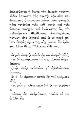 ἐπιτρέψαντα ἢ δόντα τὴν δωρεὰν ταύτην,
οὐδὲν ἀπώνατο τῆς πολλῆς ἐξουσίας καὶ
δυνάμεως ἢ τοσοῦτον μόνον ὅσον φανερὸς
πᾶσι γενέσθαι τοῖς καθ' αὑτὸν καὶ τοῖς
ὕστερον πονηρὸς καὶ ἀκόλαστος ὤν, τὸν
μυθευόμενον Φαέθοντος ἀναπληρώσας
πότμον, ἅτε ἰσχυροῦ καὶ θείου παρὰ μο-
ῖραν ἐπιβὰς ἅρματος, οὐχ ἱκανὸς ὢν ἡνίο-
χος. λέγει δὲ καὶ Ὅμηρος ὧδέ πως·
ὃς μὲν ἀπηνὴς αὐτὸς ἔῃ καὶ ἀπηνέα εἰδῇ,
τῷ δὲ καταρῶνται πάντες βροτοὶ ἄλγε'
ὀπίσσω
ζωῷ, ἀτὰρ τεθνεῶτί γ' ἐφεψιόωνται
ἅπαντες·
ὃς δ' ἂν ἀμύμων αὐτὸς ἔῃ καὶ ἀμύμονα
εἰδῇ,
τοῦ μέντοι κλέος εὐρὺ διὰ ξεῖνοι φορέου-
σι
πάντας ἐπ' ἀνθρώπους, πολλοί τέ μιν
ἐσθλὸν ἔει
20
 