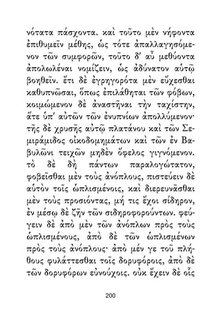 νότατα πάσχοντα. καὶ τοῦτο μὲν νήφοντα
ἐπιθυμεῖν μέθης, ὡς τότε ἀπαλλαγησόμε-
νον τῶν συμφορῶν, τοῦτο δ' αὖ μεθύοντα
ἀπολωλέναι νομίζειν, ὡς ἀδύνατον αὑτῷ
βοηθεῖν. ἔτι δὲ ἐγρηγορότα μὲν εὔχεσθαι
καθυπνῶσαι, ὅπως ἐπιλάθηται τῶν φόβων,
κοιμώμενον δὲ ἀναστῆναι τὴν ταχίστην,
ἅτε ὑπ' αὐτῶν τῶν ἐνυπνίων ἀπολλύμενον·
τῆς δὲ χρυσῆς αὐτῷ πλατάνου καὶ τῶν Σε-
μιράμιδος οἰκοδομημάτων καὶ τῶν ἐν Βα-
βυλῶνι τειχῶν μηδὲν ὄφελος γιγνόμενον.
τὸ δὲ δὴ πάντων παραλογώτατον,
φοβεῖσθαι μὲν τοὺς ἀνόπλους, πιστεύειν δὲ
αὑτὸν τοῖς ὡπλισμένοις, καὶ διερευνᾶσθαι
μὲν τοὺς προσιόντας, μή τις ἔχοι σίδηρον,
ἐν μέσῳ δὲ ζῆν τῶν σιδηροφορούντων. φεύ-
γειν δὲ ἀπὸ μὲν τῶν ἀνόπλων πρὸς τοὺς
ὡπλισμένους, ἀπὸ δὲ τῶν ὡπλισμένων
πρὸς τοὺς ἀνόπλους· ἀπὸ μέν γε τοῦ πλή-
θους φυλάττεσθαι τοῖς δορυφόροις, ἀπὸ δὲ
τῶν δορυφόρων εὐνούχοις. οὐκ ἔχειν δὲ οἷς
200
 