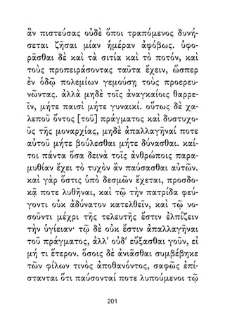 ἂν πιστεύσας οὐδὲ ὅποι τραπόμενος δυνή-
σεται ζῆσαι μίαν ἡμέραν ἀφόβως. ὑφο-
ρᾶσθαι δὲ καὶ τὰ σιτία καὶ τὸ ποτόν, καὶ
τοὺς προπειράσοντας ταῦτα ἔχειν, ὥσπερ
ἐν ὁδῷ πολεμίων γεμούσῃ τοὺς προερευ-
νῶντας. ἀλλὰ μηδὲ τοῖς ἀναγκαίοις θαρρε-
ῖν, μήτε παισὶ μήτε γυναικί. οὕτως δὲ χα-
λεποῦ ὄντος [τοῦ] πράγματος καὶ δυστυχο-
ῦς τῆς μοναρχίας, μηδὲ ἀπαλλαγῆναί ποτε
αὐτοῦ μήτε βούλεσθαι μήτε δύνασθαι. καί-
τοι πάντα ὅσα δεινὰ τοῖς ἀνθρώποις παρα-
μυθίαν ἔχει τὸ τυχὸν ἂν παύσασθαι αὐτῶν.
καὶ γὰρ ὅστις ὑπὸ δεσμῶν ἔχεται, προσδο-
κᾷ ποτε λυθῆναι, καὶ τῷ τὴν πατρίδα φεύ-
γοντι οὐκ ἀδύνατον κατελθεῖν, καὶ τῷ νο-
σοῦντι μέχρι τῆς τελευτῆς ἔστιν ἐλπίζειν
τὴν ὑγίειαν· τῷ δὲ οὐκ ἔστιν ἀπαλλαγῆναι
τοῦ πράγματος, ἀλλ' οὐδ' εὔξασθαι γοῦν, εἰ
μή τι ἕτερον. ὅσοις δὲ ἀνιᾶσθαι συμβέβηκε
τῶν φίλων τινὸς ἀποθανόντος, σαφῶς ἐπί-
στανται ὅτι παύσονταί ποτε λυπούμενοι τῷ
201
 
