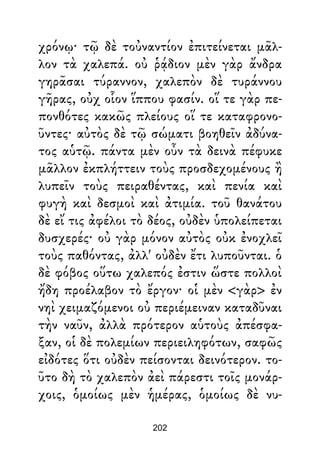 χρόνῳ· τῷ δὲ τοὐναντίον ἐπιτείνεται μᾶλ-
λον τὰ χαλεπά. οὐ ῥᾴδιον μὲν γὰρ ἄνδρα
γηρᾶσαι τύραννον, χαλεπὸν δὲ τυράννου
γῆρας, οὐχ οἷον ἵππου φασίν. οἵ τε γὰρ πε-
πονθότες κακῶς πλείους οἵ τε καταφρονο-
ῦντες· αὐτὸς δὲ τῷ σώματι βοηθεῖν ἀδύνα-
τος αὑτῷ. πάντα μὲν οὖν τὰ δεινὰ πέφυκε
μᾶλλον ἐκπλήττειν τοὺς προσδεχομένους ἢ
λυπεῖν τοὺς πειραθέντας, καὶ πενία καὶ
φυγὴ καὶ δεσμοὶ καὶ ἀτιμία. τοῦ θανάτου
δὲ εἴ τις ἀφέλοι τὸ δέος, οὐδὲν ὑπολείπεται
δυσχερές· οὐ γὰρ μόνον αὐτὸς οὐκ ἐνοχλεῖ
τοὺς παθόντας, ἀλλ' οὐδὲν ἔτι λυποῦνται. ὁ
δὲ φόβος οὕτω χαλεπός ἐστιν ὥστε πολλοὶ
ἤδη προέλαβον τὸ ἔργον· οἱ μὲν <γὰρ> ἐν
νηὶ χειμαζόμενοι οὐ περιέμειναν καταδῦναι
τὴν ναῦν, ἀλλὰ πρότερον αὑτοὺς ἀπέσφα-
ξαν, οἱ δὲ πολεμίων περιειληφότων, σαφῶς
εἰδότες ὅτι οὐδὲν πείσονται δεινότερον. το-
ῦτο δὴ τὸ χαλεπὸν ἀεὶ πάρεστι τοῖς μονάρ-
χοις, ὁμοίως μὲν ἡμέρας, ὁμοίως δὲ νυ-
202
 