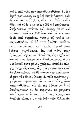 κτός. καὶ τοῖς μὲν καταδικασθεῖσιν ἡμέρα
ῥητὴ πρόκειται, ἐν ᾗ δεῖ ἀποθνήσκειν, τοῖς
δὲ καὶ τοῦτο ἄδηλον, εἴτε μετ' ὀλίγον εἴτε
ἤδη, καὶ οὐδεὶς καιρός, οὐδὲ ὁ βραχύτατος,
ἀπήλλακται τούτου τοῦ δέους, ἀλλὰ καὶ
ἐσθίοντα ἀνάγκη δεδιέναι καὶ θύοντα τοῖς
θεοῖς καὶ συμπίνειν τούτῳ τῷ φόβῳ καὶ
συγκαθεύδειν. εἰ δέ ποτε ἐπέλθοι παίζειν
τοῖς τοιούτοις, καὶ πρὸς ἀφροδισίοις
[οὗτος] γιγνόμενος, ἐὰν καὶ πάνυ τύχῃ
ἐρῶν, μέμνηται τοῦ θανάτου, ὡς τυχὸν ὑπ'
αὐτῶν τῶν ἐρωμένων ἀπολούμενος, ὥστε
μοι δοκεῖ τότε μόνον χαίρειν, ἐπειδὰν πλη-
γῇ, ἀνὴρ τύραννος, ὡς τοῦ μεγίστου κακοῦ
ἀπηλλαγμένος. τὸ δὲ πάντων ἀτοπώτατον,
οἱ μὲν γὰρ ἄλλοι ἴσασιν ἐν ταῖς ἀνιάτοις γι-
γνόμενοι συμφοραῖς, ὥστε οὐ πολὺν χρόνον
κακοπαθοῦσιν, οἷς ἂν μὴ ἀδύνατον ᾖ τὸ
ἀποθνήσκειν· οἱ δὲ τύραννοι τὰ μέγιστα
κακὰ ἔχοντες ἐν τοῖς μεγίστοις νομίζουσιν
ἀγαθοῖς εἶναι, οἶμαι τῇ δόξῃ τῶν ἄλλων ἀν-
203
 