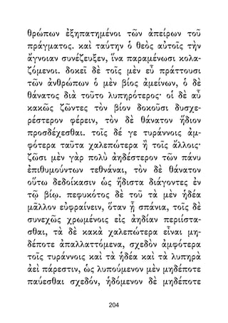 θρώπων ἐξηπατημένοι τῶν ἀπείρων τοῦ
πράγματος. καὶ ταύτην ὁ θεὸς αὐτοῖς τὴν
ἄγνοιαν συνέζευξεν, ἵνα παραμένωσι κολα-
ζόμενοι. δοκεῖ δὲ τοῖς μὲν εὖ πράττουσι
τῶν ἀνθρώπων ὁ μὲν βίος ἀμείνων, ὁ δὲ
θάνατος διὰ τοῦτο λυπηρότερος· οἱ δὲ αὖ
κακῶς ζῶντες τὸν βίον δοκοῦσι δυσχε-
ρέστερον φέρειν, τὸν δὲ θάνατον ἥδιον
προσδέχεσθαι. τοῖς δέ γε τυράννοις ἀμ-
φότερα ταῦτα χαλεπώτερα ἢ τοῖς ἄλλοις·
ζῶσι μὲν γὰρ πολὺ ἀηδέστερον τῶν πάνυ
ἐπιθυμούντων τεθνάναι, τὸν δὲ θάνατον
οὕτω δεδοίκασιν ὡς ἥδιστα διάγοντες ἐν
τῷ βίῳ. πεφυκότος δὲ τοῦ τὰ μὲν ἡδέα
μᾶλλον εὐφραίνειν, ὅταν ᾖ σπάνια, τοῖς δὲ
συνεχῶς χρωμένοις εἰς ἀηδίαν περιίστα-
σθαι, τὰ δὲ κακὰ χαλεπώτερα εἶναι μη-
δέποτε ἀπαλλαττόμενα, σχεδὸν ἀμφότερα
τοῖς τυράννοις καὶ τὰ ἡδέα καὶ τὰ λυπηρὰ
ἀεὶ πάρεστιν, ὡς λυπούμενον μὲν μηδέποτε
παύεσθαι σχεδόν, ἡδόμενον δὲ μηδέποτε
204
 