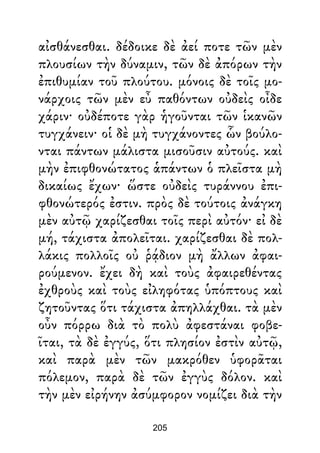 αἰσθάνεσθαι. δέδοικε δὲ ἀεί ποτε τῶν μὲν
πλουσίων τὴν δύναμιν, τῶν δὲ ἀπόρων τὴν
ἐπιθυμίαν τοῦ πλούτου. μόνοις δὲ τοῖς μο-
νάρχοις τῶν μὲν εὖ παθόντων οὐδεὶς οἶδε
χάριν· οὐδέποτε γὰρ ἡγοῦνται τῶν ἱκανῶν
τυγχάνειν· οἱ δὲ μὴ τυγχάνοντες ὧν βούλο-
νται πάντων μάλιστα μισοῦσιν αὐτούς. καὶ
μὴν ἐπιφθονώτατος ἁπάντων ὁ πλεῖστα μὴ
δικαίως ἔχων· ὥστε οὐδεὶς τυράννου ἐπι-
φθονώτερός ἐστιν. πρὸς δὲ τούτοις ἀνάγκη
μὲν αὐτῷ χαρίζεσθαι τοῖς περὶ αὐτόν· εἰ δὲ
μή, τάχιστα ἀπολεῖται. χαρίζεσθαι δὲ πολ-
λάκις πολλοῖς οὐ ῥᾴδιον μὴ ἄλλων ἀφαι-
ρούμενον. ἔχει δὴ καὶ τοὺς ἀφαιρεθέντας
ἐχθροὺς καὶ τοὺς εἰληφότας ὑπόπτους καὶ
ζητοῦντας ὅτι τάχιστα ἀπηλλάχθαι. τὰ μὲν
οὖν πόρρω διὰ τὸ πολὺ ἀφεστάναι φοβε-
ῖται, τὰ δὲ ἐγγύς, ὅτι πλησίον ἐστὶν αὐτῷ,
καὶ παρὰ μὲν τῶν μακρόθεν ὑφορᾶται
πόλεμον, παρὰ δὲ τῶν ἐγγὺς δόλον. καὶ
τὴν μὲν εἰρήνην ἀσύμφορον νομίζει διὰ τὴν
205
 