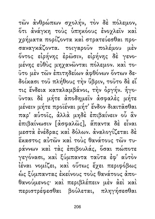 τῶν ἀνθρώπων σχολήν, τὸν δὲ πόλεμον,
ὅτι ἀνάγκη τοὺς ὑπηκόους ἐνοχλεῖν καὶ
χρήματα πορίζοντα καὶ στρατεύεσθαι προ-
σαναγκάζοντα. τοιγαροῦν πολέμου μὲν
ὄντος εἰρήνης ἐρῶσιν, εἰρήνης δὲ γενο-
μένης εὐθὺς μηχανῶνται πόλεμον. καὶ το-
ῦτο μὲν τῶν ἐπιτηδείων ἀφθόνων ὄντων δε-
δοίκασι τοῦ πλήθους τὴν ὕβριν, τοῦτο δὲ εἴ
τις ἔνδεια καταλαμβάνοι, τὴν ὀργήν. ἡγο-
ῦνται δὲ μήτε ἀποδημεῖν ἀσφαλὲς μήτε
μένειν μήτε προϊέναι μήτ' ἔνδον διαιτᾶσθαι
παρ' αὑτοῖς, ἀλλὰ μηδὲ ἐπιβαίνειν οὗ ἂν
ἐπιβαίνωσιν [ἀσφαλῶς], ἅπαντα δὲ εἶναι
μεστὰ ἐνέδρας καὶ δόλων. ἀναλογίζεται δὲ
ἕκαστος αὐτῶν καὶ τοὺς θανάτους τῶν τυ-
ράννων καὶ τὰς ἐπιβουλάς, ὅσαι πώποτε
γεγόνασι, καὶ ξύμπαντα ταῦτα ἐφ' αὑτὸν
ἰέναι νομίζει, καὶ οὕτως ἔχει περιφόβως
ὡς ξύμπαντας ἐκείνους τοὺς θανάτους ἀπο-
θανούμενος· καὶ περιβλέπειν μὲν ἀεὶ καὶ
περιστρέφεσθαι βούλεται, πληγήσεσθαι
206
 