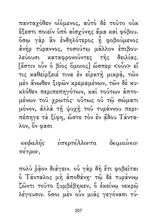 πανταχόθεν οἰόμενος, αὐτὸ δὲ τοῦτο οὐκ
ἔξεστι ποιεῖν ὑπὸ αἰσχύνης ἅμα καὶ φόβου.
ὅσῳ γὰρ ἂν ἐνδηλότερος ᾖ φοβούμενος
ἀνὴρ τύραννος, τοσούτῳ μᾶλλον ἐπιβου-
λεύουσι καταφρονοῦντες τῆς δειλίας.
[ἔστιν οὖν ὁ βίος ὅμοιος] ὥσπερ <οὖν> εἴ
τις καθείρξειέ τινα ἐν εἱρκτῇ μικρᾷ, τῶν
μὲν ἄνωθεν ξιφῶν κρεμαμένων, τῶν δὲ κυ-
κλόθεν περιπεπηγότων, καὶ τούτων ἁπτο-
μένων τοῦ χρωτός· οὕτως οὐ τῷ σώματι
μόνον, ἀλλὰ τῇ ψυχῇ τοῦ τυράννου περι-
πέπηγε τὰ ξίφη, ὥστε τὸν ἐν ᾅδου Τάντα-
λον, ὅν φασι
κεφαλῆς ὑπερτέλλοντα δειμαίνειν
πέτρον,
πολὺ ῥᾷον διάγειν. οὐ γὰρ δὴ ἔτι φοβεῖται
ὁ Τάνταλος μὴ ἀποθάνῃ· τῷ δὲ τυράννῳ
ζῶντι τοῦτο ξυμβέβηκεν, ὃ ἐκείνῳ νεκρῷ
λέγουσιν. ὅσοι μὲν οὖν μιᾶς γεγόνασι τύ-
207
 
