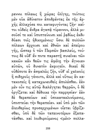 ραννοι πόλεως ἢ χώρας ὀλίγης, τούτοις
μὲν οὐκ ἀδύνατον ἀποδράντας ἐκ τῆς ἀρ-
χῆς ἀλλαχόσε ποι καταφυγόντας ζῆν· καί-
τοι οὐδεὶς ἄνδρα ἀγαπᾷ τύραννον, ἀλλὰ μι-
σοῦσί τε καὶ ὑποπτεύουσι καὶ ῥᾳδίως ἐκδι-
δόασι τοῖς ἠδικημένοις· ὅσοι δὲ πολλῶν
πόλεων ἄρχουσι καὶ ἐθνῶν καὶ ἀπείρου
γῆς, ὥσπερ ὁ τῶν Περσῶν βασιλεύς, τού-
τοις δὲ οὐδ' ἄν ποτε παραστῇ συνεῖναι τῶν
κακῶν κἂν θεῶν τις ἀφέλῃ τὴν ἄγνοιαν
αὐτῶν, οὐ δυνατὸν ἐκφυγεῖν. δοκεῖ δὲ
οὐδέποτε ἂν ἀσφαλῶς ζῆν, οὐδ' εἰ χαλκοῦς
ἢ σιδηροῦς γένοιτο, ἀλλὰ καὶ οὕτως ἂν κα-
τακοπεὶς ἢ καταχωνευθεὶς ἀπολέσθαι. ἐὰν
μὲν οὖν τις αὐτῷ διαλέγηται θαρρῶν, ὁ δὲ
ὀργίζεται καὶ δέδοικε τὴν παρρησίαν· ἐὰν
δὲ θεραπεύων καὶ ὑποκατακλινόμενος,
ὑποπτεύει τὴν θεραπείαν. καὶ ὑπὸ μὲν τῶν
ἐλευθερίως προσερχομένων οἴεται ὑβρίζε-
σθαι, ὑπὸ δὲ τῶν ταπεινοτέρων ἐξαπα-
τᾶσθαι. καὶ λοιδορούμενος <μὲν> πολλα-
208
 