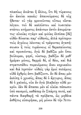 πλασίως ἀνιᾶται ἢ ἄλλος, ὅτι δὴ τύραννος
ὢν ἀκούει κακῶς· ἐπαινούμενος δὲ οὐχ
ἥδεται· οὐ γὰρ φρονοῦντας οὕτως οἴεται
λέγειν. τοῦ δὲ καλλίστου καὶ λυσιτελε-
στάτου κτήματος ἁπάντων ἐστὶν ἀπορώτα-
τος· εὐνοίας <γὰρ> καὶ φιλίας ἐλπίσαι [δὲ]
οὐδὲν δύναται παρ' οὐδενός, ἀλλὰ πρότερον
τοὺς ἀγρίους λέοντας οἱ τρέφοντες ἀγαπή-
σουσιν ἢ τοὺς τυράννους οἱ θεραπεύοντες
καὶ προσιόντες. ἐγὼ δὲ βαδίζω μὲν ὅποι
βούλομαι, φησί, νύκτωρ, βαδίζω δὲ μεθ'
ἡμέραν μόνος, θαρρῶ δέ, εἰ δέοι, καὶ διὰ
στρατοπέδου πορευόμενος ἄνευ κηρυκείου
καὶ διὰ λῃστῶν· οὐδεὶς γὰρ ἐμοὶ πολέμιος
οὐδὲ ἐχθρός ἐστι βαδίζοντι. ἂν δὲ ἅπας μὲν
ἐκλίπῃ ὁ χρυσός, ἅπας δὲ ὁ ἄργυρος, ἅπας
δὲ ὁ χαλκός, οὐκ ἂν ἐγὼ βλαβείην οὐδὲ μι-
κρόν. ἐὰν δὲ ἅπασαι μὲν αἱ οἰκίαι πέσωσιν
ὑπὸ σεισμοῦ, καθάπερ ἐν Σπάρτῃ ποτέ, καὶ
πάντα διαφθαρῇ τὰ πρόβατα, ὡς μηδένα
ἐσθῆτος εὐπορῆσαι, μὴ μόνον δὲ τὴν Ἀττι-
209
 
