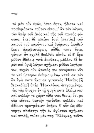 πον.
τὸ μὲν οὖν ἐμόν, ὅπερ ἔφην, ἥδιστα καὶ
προθυμότατα τοῦτον εἴποιμ' ἂν τὸν λόγον,
τὸν ὑπὲρ τοῦ ∆ιὸς καὶ τῆς τοῦ παντὸς φύ-
σεως. ἐπεὶ δὲ πλείων ἐστὶ [παντὸς] τοῦ
καιροῦ τοῦ παρόντος καὶ δεόμενος ἀποδεί-
ξεων ἀκριβεστέρων, αὖθίς ποτε ἴσως
γένοιτ' ἂν σχολὴ διελθεῖν αὐτόν. εἰ δ' ἄρα
μῦθον ἐθέλοις τινὰ ἀκοῦσαι, μᾶλλον δὲ ἱε-
ρὸν καὶ ὑγιῆ λόγον σχήματι μύθου λεγόμε-
νον, τυχὸν οὐκ ἄτοπός σοι φανήσεται νῦν
τε καὶ ὕστερον ἐνθυμουμένῳ κατὰ σαυτὸν
ὃν ἐγώ ποτε ἤκουσα γυναικὸς Ἠλείας [ἢ
Ἀρκαδίας] ὑπὲρ Ἡρακλέους διηγουμένης.
ὡς γὰρ ἔτυχον ἐν τῇ φυγῇ ποτε ἀλώμενος·
καὶ πολλήν γε χάριν οἶδα τοῖς θεοῖς, ὅτι με
οὐκ εἴασαν θεατὴν γενέσθαι πολλῶν καὶ
ἀδίκων πραγμάτων· ἐπῄειν δ' οὖν ὡς ἐδυ-
νάμην πλείστην γῆν ἐν ἀγύρτου σχήματι
καὶ στολῇ, τοῦτο μὲν παρ' Ἕλληνας, τοῦτο
21
 