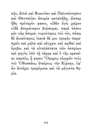 κήν, ἀλλὰ καὶ Βοιωτίαν καὶ Πελοπόννησον
καὶ Θετταλίαν ἀπορία καταλάβῃ, ὥσπερ
ἤδη πρότερόν φασιν, οὐδὲν ἐγὼ χεῖρον
οὐδὲ ἀπορώτερον βιώσομαι. παρὰ πόσον
μὲν γὰρ ἔσομαι γυμνότερος τοῦ νῦν, πόσῳ
δὲ ἀοικότερος; ἱκανὰ δέ μοι τροφὴν παρα-
σχεῖν καὶ μῆλα καὶ κέγχροι καὶ κριθαὶ καὶ
ὄροβοι καὶ τὰ εὐτελέστατα τῶν ὀσπρίων
καὶ φηγὸς ὑπὸ τῇ τέφρᾳ καὶ ὁ τῆς κρανεί-
ας καρπός, ᾗ φησιν Ὅμηρος εὐωχεῖν τοὺς
τοῦ Ὀδυσσέως ἑταίρους τὴν Κίρκην, ὑφ'
ὧν ἀντέχει τρεφόμενα καὶ τὰ μέγιστα θη-
ρία.
210
 