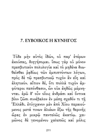 7. ΕΥΒΟΙΚΟΣ Η ΚΥΝΗΓΟΣ
Τόδε μὴν αὐτὸς ἰδών, οὐ παρ' ἑτέρων
ἀκούσας, διηγήσομαι. ἴσως γὰρ οὐ μόνον
πρεσβυτικὸν πολυλογία καὶ τὸ μηδένα διω-
θεῖσθαι ῥᾳδίως τῶν ἐμπιπτόντων λόγων,
πρὸς δὲ τῷ πρεσβυτικῷ τυχὸν ἂν εἴη καὶ
ἀλητικόν. αἴτιον δέ, ὅτι πολλὰ τυχὸν ἀμ-
φότεροι πεπόνθασιν, ὧν οὐκ ἀηδῶς μέμνη-
νται. ἐρῶ δ' οὖν οἵοις ἀνδράσι καὶ ὅντινα
βίον ζῶσι συνέβαλον ἐν μέσῃ σχεδόν τι τῇ
Ἑλλάδι. ἐτύγχανον μὲν ἀπὸ Χίου περαιού-
μενος μετά τινων ἁλιέων ἔξω τῆς θερινῆς
ὥρας ἐν μικρῷ παντελῶς ἀκατίῳ. χει-
μῶνος δὲ γενομένου χαλεπῶς καὶ μόλις
211
 
