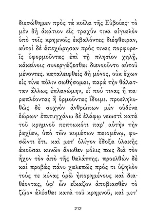 διεσώθημεν πρὸς τὰ κοῖλα τῆς Εὐβοίας· τὸ
μὲν δὴ ἀκάτιον εἰς τραχύν τινα αἰγιαλὸν
ὑπὸ τοῖς κρημνοῖς ἐκβαλόντες διέφθειραν,
αὐτοὶ δὲ ἀπεχώρησαν πρός τινας πορφυρε-
ῖς ὑφορμοῦντας ἐπὶ τῇ πλησίον χηλῇ,
κἀκείνοις συνεργάζεσθαι διενοοῦντο αὐτοῦ
μένοντες. καταλειφθεὶς δὴ μόνος, οὐκ ἔχων
εἰς τίνα πόλιν σωθήσομαι, παρὰ τὴν θάλατ-
ταν ἄλλως ἐπλανώμην, εἴ πού τινας ἢ πα-
ραπλέοντας ἢ ὁρμοῦντας ἴδοιμι. προεληλυ-
θὼς δὲ συχνὸν ἀνθρώπων μὲν οὐδένα
ἑώρων· ἐπιτυγχάνω δὲ ἐλάφῳ νεωστὶ κατὰ
τοῦ κρημνοῦ πεπτωκότι παρ' αὐτὴν τὴν
ῥαχίαν, ὑπὸ τῶν κυμάτων παιομένῳ, φυ-
σῶντι ἔτι. καὶ μετ' ὀλίγον ἔδοξα ὑλακῆς
ἀκοῦσαι κυνῶν ἄνωθεν μόλις πως διὰ τὸν
ἦχον τὸν ἀπὸ τῆς θαλάττης. προελθὼν δὲ
καὶ προβὰς πάνυ χαλεπῶς πρός τι ὑψηλὸν
τούς τε κύνας ὁρῶ ἠπορημένους καὶ δια-
θέοντας, ὑφ' ὧν εἴκαζον ἀποβιασθὲν τὸ
ζῷον ἁλέσθαι κατὰ τοῦ κρημνοῦ, καὶ μετ'
212
 