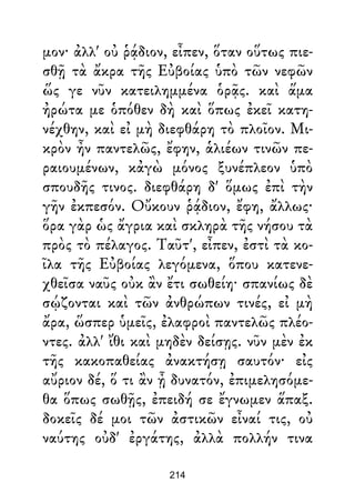 μον· ἀλλ' οὐ ῥᾴδιον, εἶπεν, ὅταν οὕτως πιε-
σθῇ τὰ ἄκρα τῆς Εὐβοίας ὑπὸ τῶν νεφῶν
ὥς γε νῦν κατειλημμένα ὁρᾷς. καὶ ἅμα
ἠρώτα με ὁπόθεν δὴ καὶ ὅπως ἐκεῖ κατη-
νέχθην, καὶ εἰ μὴ διεφθάρη τὸ πλοῖον. Μι-
κρὸν ἦν παντελῶς, ἔφην, ἁλιέων τινῶν πε-
ραιουμένων, κἀγὼ μόνος ξυνέπλεον ὑπὸ
σπουδῆς τινος. διεφθάρη δ' ὅμως ἐπὶ τὴν
γῆν ἐκπεσόν. Οὔκουν ῥᾴδιον, ἔφη, ἄλλως·
ὅρα γὰρ ὡς ἄγρια καὶ σκληρὰ τῆς νήσου τὰ
πρὸς τὸ πέλαγος. Ταῦτ', εἶπεν, ἐστὶ τὰ κο-
ῖλα τῆς Εὐβοίας λεγόμενα, ὅπου κατενε-
χθεῖσα ναῦς οὐκ ἂν ἔτι σωθείη· σπανίως δὲ
σῴζονται καὶ τῶν ἀνθρώπων τινές, εἰ μὴ
ἄρα, ὥσπερ ὑμεῖς, ἐλαφροὶ παντελῶς πλέο-
ντες. ἀλλ' ἴθι καὶ μηδὲν δείσῃς. νῦν μὲν ἐκ
τῆς κακοπαθείας ἀνακτήσῃ σαυτόν· εἰς
αὔριον δέ, ὅ τι ἂν ᾖ δυνατόν, ἐπιμελησόμε-
θα ὅπως σωθῇς, ἐπειδή σε ἔγνωμεν ἅπαξ.
δοκεῖς δέ μοι τῶν ἀστικῶν εἶναί τις, οὐ
ναύτης οὐδ' ἐργάτης, ἀλλὰ πολλήν τινα
214
 