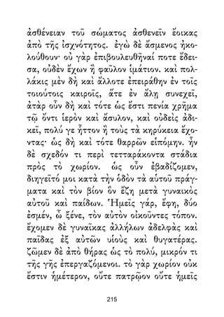 ἀσθένειαν τοῦ σώματος ἀσθενεῖν ἔοικας
ἀπὸ τῆς ἰσχνότητος. ἐγὼ δὲ ἄσμενος ἠκο-
λούθουν· οὐ γὰρ ἐπιβουλευθῆναί ποτε ἔδει-
σα, οὐδὲν ἔχων ἢ φαῦλον ἱμάτιον. καὶ πολ-
λάκις μὲν δὴ καὶ ἄλλοτε ἐπειράθην ἐν τοῖς
τοιούτοις καιροῖς, ἅτε ἐν ἄλῃ συνεχεῖ,
ἀτὰρ οὖν δὴ καὶ τότε ὡς ἔστι πενία χρῆμα
τῷ ὄντι ἱερὸν καὶ ἄσυλον, καὶ οὐδεὶς ἀδι-
κεῖ, πολύ γε ἧττον ἢ τοὺς τὰ κηρύκεια ἔχο-
ντας· ὡς δὴ καὶ τότε θαρρῶν εἱπόμην. ἦν
δὲ σχεδόν τι περὶ τετταράκοντα στάδια
πρὸς τὸ χωρίον. ὡς οὖν ἐβαδίζομεν,
διηγεῖτό μοι κατὰ τὴν ὁδὸν τὰ αὑτοῦ πράγ-
ματα καὶ τὸν βίον ὃν ἔζη μετὰ γυναικὸς
αὐτοῦ καὶ παίδων. Ἡμεῖς γάρ, ἔφη, δύο
ἐσμέν, ὦ ξένε, τὸν αὐτὸν οἰκοῦντες τόπον.
ἔχομεν δὲ γυναῖκας ἀλλήλων ἀδελφὰς καὶ
παῖδας ἐξ αὐτῶν υἱοὺς καὶ θυγατέρας.
ζῶμεν δὲ ἀπὸ θήρας ὡς τὸ πολύ, μικρόν τι
τῆς γῆς ἐπεργαζόμενοι. τὸ γὰρ χωρίον οὐκ
ἔστιν ἡμέτερον, οὔτε πατρῷον οὔτε ἡμεῖς
215
 