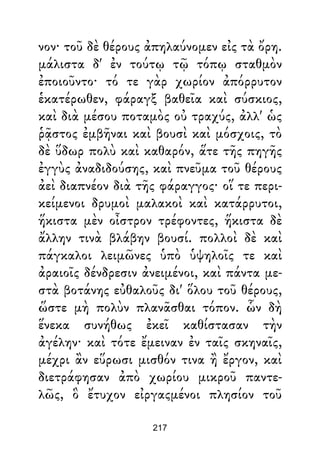 νον· τοῦ δὲ θέρους ἀπηλαύνομεν εἰς τὰ ὄρη.
μάλιστα δ' ἐν τούτῳ τῷ τόπῳ σταθμὸν
ἐποιοῦντο· τό τε γὰρ χωρίον ἀπόρρυτον
ἑκατέρωθεν, φάραγξ βαθεῖα καὶ σύσκιος,
καὶ διὰ μέσου ποταμὸς οὐ τραχύς, ἀλλ' ὡς
ῥᾷστος ἐμβῆναι καὶ βουσὶ καὶ μόσχοις, τὸ
δὲ ὕδωρ πολὺ καὶ καθαρόν, ἅτε τῆς πηγῆς
ἐγγὺς ἀναδιδούσης, καὶ πνεῦμα τοῦ θέρους
ἀεὶ διαπνέον διὰ τῆς φάραγγος· οἵ τε περι-
κείμενοι δρυμοὶ μαλακοὶ καὶ κατάρρυτοι,
ἥκιστα μὲν οἶστρον τρέφοντες, ἥκιστα δὲ
ἄλλην τινὰ βλάβην βουσί. πολλοὶ δὲ καὶ
πάγκαλοι λειμῶνες ὑπὸ ὑψηλοῖς τε καὶ
ἀραιοῖς δένδρεσιν ἀνειμένοι, καὶ πάντα με-
στὰ βοτάνης εὐθαλοῦς δι' ὅλου τοῦ θέρους,
ὥστε μὴ πολὺν πλανᾶσθαι τόπον. ὧν δὴ
ἕνεκα συνήθως ἐκεῖ καθίστασαν τὴν
ἀγέλην· καὶ τότε ἔμειναν ἐν ταῖς σκηναῖς,
μέχρι ἂν εὕρωσι μισθόν τινα ἢ ἔργον, καὶ
διετράφησαν ἀπὸ χωρίου μικροῦ παντε-
λῶς, ὃ ἔτυχον εἰργαςμένοι πλησίον τοῦ
217
 
