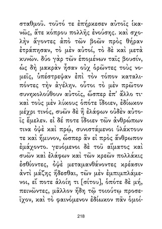 σταθμοῦ. τοῦτό τε ἐπήρκεσεν αὐτοῖς ἱκα-
νῶς, ἅτε κόπρου πολλῆς ἐνούσης. καὶ σχο-
λὴν ἄγοντες ἀπὸ τῶν βοῶν πρὸς θήραν
ἐτράπησαν, τὸ μὲν αὐτοί, τὸ δὲ καὶ μετὰ
κυνῶν. δύο γὰρ τῶν ἑπομένων ταῖς βουσίν,
ὡς δὴ μακρὰν ἦσαν οὐχ ὁρῶντες τοὺς νο-
μεῖς, ὑπέστρεψαν ἐπὶ τὸν τόπον καταλι-
πόντες τὴν ἀγέλην. οὗτοι τὸ μὲν πρῶτον
συνηκολούθουν αὐτοῖς, ὥσπερ ἐπ' ἄλλο τι·
καὶ τοὺς μὲν λύκους ὁπότε ἴδοιεν, ἐδίωκον
μέχρι τινός, συῶν δὲ ἢ ἐλάφων οὐδὲν αὐτο-
ῖς ἔμελεν. εἰ δέ ποτε ἴδοιεν τῶν ἀνθρώπων
τινα ὀψὲ καὶ πρῴ, συνιστάμενοι ὑλάκτουν
τε καὶ ἤμυνον, ὥσπερ ἂν εἰ πρὸς ἄνθρωπον
ἐμάχοντο. γευόμενοι δὲ τοῦ αἵματος καὶ
συῶν καὶ ἐλάφων καὶ τῶν κρεῶν πολλάκις
ἐσθίοντες, ὀψὲ μεταμανθάνοντες κρέασιν
ἀντὶ μάζης ἥδεσθαι, τῶν μὲν ἐμπιμπλάμε-
νοι, εἴ ποτε ἁλοίη τι [σίτου], ὁπότε δὲ μή,
πεινῶντες, μᾶλλον ἤδη τῷ τοιούτῳ προσε-
ῖχον, καὶ τὸ φαινόμενον ἐδίωκον πᾶν ὁμοί-
218
 