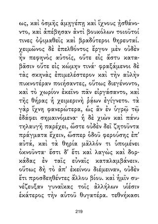 ως, καὶ ὀσμῆς ἁμῃγέπῃ καὶ ἴχνους ᾐσθάνο-
ντο, καὶ ἀπέβησαν ἀντὶ βουκόλων τοιοῦτοί
τινες ὀψιμαθεῖς καὶ βραδύτεροι θηρευταί.
χειμῶνος δὲ ἐπελθόντος ἔργον μὲν οὐδὲν
ἦν πεφηνὸς αὐτοῖς, οὔτε εἰς ἄστυ κατα-
βᾶσιν οὔτε εἰς κώμην τινά· φραξάμενοι δὲ
τὰς σκηνὰς ἐπιμελέστερον καὶ τὴν αὐλὴν
πυκνοτέραν ποιήσαντες, οὕτως διεγένοντο,
καὶ τὸ χωρίον ἐκεῖνο πᾶν εἰργάσαντο, καὶ
τῆς θήρας ἡ χειμερινὴ ῥᾴων ἐγίγνετο. τὰ
γὰρ ἴχνη φανερώτερα, ὡς ἂν ἐν ὑγρῷ τῷ
ἐδάφει σημαινόμενα· ἡ δὲ χιὼν καὶ πάνυ
τηλαυγῆ παρέχει, ὥστε οὐδὲν δεῖ ζητοῦντα
πράγματα ἔχειν, ὥσπερ ὁδοῦ φερούσης ἐπ'
αὐτά, καὶ τὰ θηρία μᾶλλόν τι ὑπομένει
ὀκνοῦντα· ἔστι δ' ἔτι καὶ λαγὼς καὶ δορ-
κάδας ἐν ταῖς εὐναῖς καταλαμβάνειν.
οὕτως δὴ τὸ ἀπ' ἐκείνου διέμειναν, οὐδὲν
ἔτι προσδεηθέντες ἄλλου βίου. καὶ ἡμῖν συ-
νέζευξαν γυναῖκας τοῖς ἀλλήλων υἱέσιν
ἑκάτερος τὴν αὑτοῦ θυγατέρα. τεθνήκασι
219
 