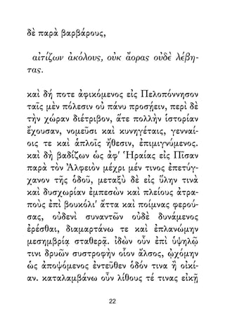 δὲ παρὰ βαρβάρους,
αἰτίζων ἀκόλους, οὐκ ἄορας οὐδὲ λέβη-
τας.
καὶ δή ποτε ἀφικόμενος εἰς Πελοπόννησον
ταῖς μὲν πόλεσιν οὐ πάνυ προσῄειν, περὶ δὲ
τὴν χώραν διέτριβον, ἅτε πολλὴν ἱστορίαν
ἔχουσαν, νομεῦσι καὶ κυνηγέταις, γενναί-
οις τε καὶ ἁπλοῖς ἤθεσιν, ἐπιμιγνύμενος.
καὶ δὴ βαδίζων ὡς ἀφ' Ἡραίας εἰς Πῖσαν
παρὰ τὸν Ἀλφειὸν μέχρι μέν τινος ἐπετύγ-
χανον τῆς ὁδοῦ, μεταξὺ δὲ εἰς ὕλην τινὰ
καὶ δυσχωρίαν ἐμπεσὼν καὶ πλείους ἀτρα-
ποὺς ἐπὶ βουκόλι' ἄττα καὶ ποίμνας φερού-
σας, οὐδενὶ συναντῶν οὐδὲ δυνάμενος
ἐρέσθαι, διαμαρτάνω τε καὶ ἐπλανώμην
μεσημβρίᾳ σταθερᾷ. ἰδὼν οὖν ἐπὶ ὑψηλῷ
τινι δρυῶν συστροφὴν οἷον ἄλσος, ᾠχόμην
ὡς ἀποψόμενος ἐντεῦθεν ὁδόν τινα ἢ οἰκί-
αν. καταλαμβάνω οὖν λίθους τέ τινας εἰκῇ
22
 