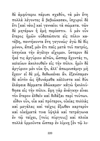 δὲ ἀμφότεροι πέρυσι σχεδόν, τὰ μὲν ἔτη
πολλὰ λέγοντες ἃ βεβιώκεσαν, ἰσχυροὶ δὲ
ἔτι [καὶ νέοι] καὶ γενναῖοι τὰ σώματα. τῶν
δὲ μητέρων ἡ ἐμὴ περίεστιν. ὁ μὲν οὖν
ἕτερος ἡμῶν οὐδεπώποτε εἰς πόλιν κα-
τέβη, πεντήκοντα ἔτη γεγονώς· ἐγὼ δὲ δὶς
μόνον, ἅπαξ μὲν ἔτι παῖς μετὰ τοῦ πατρός,
ὁπηνίκα τὴν ἀγέλην εἴχομεν. ὕστερον δὲ
ἧκέ τις ἀργύριον αἰτῶν, ὥσπερ ἔχοντάς τι,
κελεύων ἀκολουθεῖν εἰς τὴν πόλιν. ἡμῖν δὲ
ἀργύριον μὲν οὐκ ἦν, ἀλλ' ἀπωμοσάμην μὴ
ἔχειν· εἰ δὲ μή, δεδωκέναι ἄν. ἐξενίσαμεν
δὲ αὐτὸν ὡς ἠδυνάμεθα κάλλιστα καὶ δύο
ἐλάφεια δέρματα ἐδώκαμεν· κἀγὼ ἠκολού-
θησα εἰς τὴν πόλιν. ἔφη γὰρ ἀνάγκην εἶναι
τὸν ἕτερον ἐλθεῖν καὶ διδάξαι περὶ τούτων.
εἶδον οὖν, οἷα καὶ πρότερον, οἰκίας πολλὰς
καὶ μεγάλας καὶ τεῖχος ἔξωθεν καρτερὸν
καὶ οἰκήματά τινα ὑψηλὰ καὶ τετράγωνα
ἐν τῷ τείχει, [τοὺς πύργους] καὶ πλοῖα
πολλὰ ὁρμοῦντα ὥσπερ ἐν λίμνῃ [ἐν τῷ λι-
220
 
