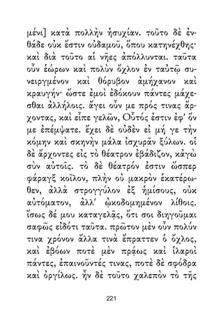 μένι] κατὰ πολλὴν ἡσυχίαν. τοῦτο δὲ ἐν-
θάδε οὐκ ἔστιν οὐδαμοῦ, ὅπου κατηνέχθης·
καὶ διὰ τοῦτο αἱ νῆες ἀπόλλυνται. ταῦτα
οὖν ἑώρων καὶ πολὺν ὄχλον ἐν ταὐτῷ συ-
νειργμένον καὶ θόρυβον ἀμήχανον καὶ
κραυγήν· ὥστε ἐμοὶ ἐδόκουν πάντες μάχε-
σθαι ἀλλήλοις. ἄγει οὖν με πρός τινας ἄρ-
χοντας, καὶ εἶπε γελῶν, Οὗτός ἐστιν ἐφ' ὅν
με ἐπέμψατε. ἔχει δὲ οὐδὲν εἰ μή γε τὴν
κόμην καὶ σκηνὴν μάλα ἰσχυρᾶν ξύλων. οἱ
δὲ ἄρχοντες εἰς τὸ θέατρον ἐβάδιζον, κἀγὼ
σὺν αὐτοῖς. τὸ δὲ θέατρόν ἐστιν ὥσπερ
φάραγξ κοῖλον, πλὴν οὐ μακρὸν ἑκατέρω-
θεν, ἀλλὰ στρογγύλον ἐξ ἡμίσους, οὐκ
αὐτόματον, ἀλλ' ᾠκοδομημένον λίθοις.
ἴσως δέ μου καταγελᾷς, ὅτι σοι διηγοῦμαι
σαφῶς εἰδότι ταῦτα. πρῶτον μὲν οὖν πολύν
τινα χρόνον ἄλλα τινὰ ἔπραττεν ὁ ὄχλος,
καὶ ἐβόων ποτὲ μὲν πρᾴως καὶ ἱλαροὶ
πάντες, ἐπαινοῦντές τινας, ποτὲ δὲ σφόδρα
καὶ ὀργίλως. ἦν δὲ τοῦτο χαλεπὸν τὸ τῆς
221
 