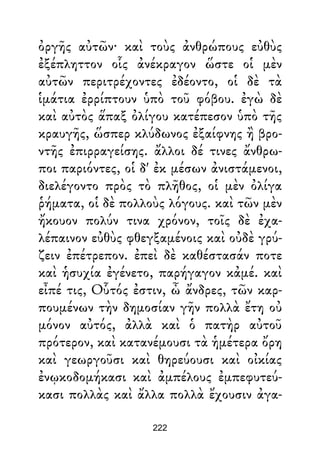 ὀργῆς αὐτῶν· καὶ τοὺς ἀνθρώπους εὐθὺς
ἐξέπληττον οἷς ἀνέκραγον ὥστε οἱ μὲν
αὐτῶν περιτρέχοντες ἐδέοντο, οἱ δὲ τὰ
ἱμάτια ἐρρίπτουν ὑπὸ τοῦ φόβου. ἐγὼ δὲ
καὶ αὐτὸς ἅπαξ ὀλίγου κατέπεσον ὑπὸ τῆς
κραυγῆς, ὥσπερ κλύδωνος ἐξαίφνης ἢ βρο-
ντῆς ἐπιρραγείσης. ἄλλοι δέ τινες ἄνθρω-
ποι παριόντες, οἱ δ' ἐκ μέσων ἀνιστάμενοι,
διελέγοντο πρὸς τὸ πλῆθος, οἱ μὲν ὀλίγα
ῥήματα, οἱ δὲ πολλοὺς λόγους. καὶ τῶν μὲν
ἤκουον πολύν τινα χρόνον, τοῖς δὲ ἐχα-
λέπαινον εὐθὺς φθεγξαμένοις καὶ οὐδὲ γρύ-
ζειν ἐπέτρεπον. ἐπεὶ δὲ καθέστασάν ποτε
καὶ ἡσυχία ἐγένετο, παρήγαγον κἀμέ. καὶ
εἶπέ τις, Οὗτός ἐστιν, ὦ ἄνδρες, τῶν καρ-
πουμένων τὴν δημοσίαν γῆν πολλὰ ἔτη οὐ
μόνον αὐτός, ἀλλὰ καὶ ὁ πατὴρ αὐτοῦ
πρότερον, καὶ κατανέμουσι τὰ ἡμέτερα ὄρη
καὶ γεωργοῦσι καὶ θηρεύουσι καὶ οἰκίας
ἐνῳκοδομήκασι καὶ ἀμπέλους ἐμπεφυτεύ-
κασι πολλὰς καὶ ἄλλα πολλὰ ἔχουσιν ἀγα-
222
 