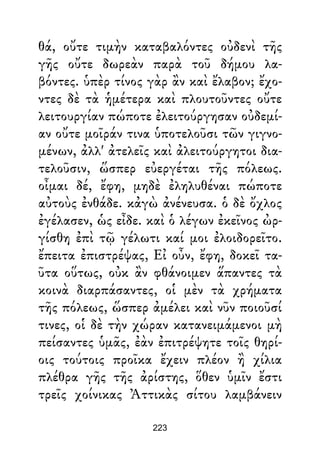 θά, οὔτε τιμὴν καταβαλόντες οὐδενὶ τῆς
γῆς οὔτε δωρεὰν παρὰ τοῦ δήμου λα-
βόντες. ὑπὲρ τίνος γὰρ ἂν καὶ ἔλαβον; ἔχο-
ντες δὲ τὰ ἡμέτερα καὶ πλουτοῦντες οὔτε
λειτουργίαν πώποτε ἐλειτούργησαν οὐδεμί-
αν οὔτε μοῖράν τινα ὑποτελοῦσι τῶν γιγνο-
μένων, ἀλλ' ἀτελεῖς καὶ ἀλειτούργητοι δια-
τελοῦσιν, ὥσπερ εὐεργέται τῆς πόλεως.
οἶμαι δέ, ἔφη, μηδὲ ἐληλυθέναι πώποτε
αὐτοὺς ἐνθάδε. κἀγὼ ἀνένευσα. ὁ δὲ ὄχλος
ἐγέλασεν, ὡς εἶδε. καὶ ὁ λέγων ἐκεῖνος ὠρ-
γίσθη ἐπὶ τῷ γέλωτι καί μοι ἐλοιδορεῖτο.
ἔπειτα ἐπιστρέψας, Εἰ οὖν, ἔφη, δοκεῖ τα-
ῦτα οὕτως, οὐκ ἂν φθάνοιμεν ἅπαντες τὰ
κοινὰ διαρπάσαντες, οἱ μὲν τὰ χρήματα
τῆς πόλεως, ὥσπερ ἀμέλει καὶ νῦν ποιοῦσί
τινες, οἱ δὲ τὴν χώραν κατανειμάμενοι μὴ
πείσαντες ὑμᾶς, ἐὰν ἐπιτρέψητε τοῖς θηρί-
οις τούτοις προῖκα ἔχειν πλέον ἢ χίλια
πλέθρα γῆς τῆς ἀρίστης, ὅθεν ὑμῖν ἔστι
τρεῖς χοίνικας Ἀττικὰς σίτου λαμβάνειν
223
 