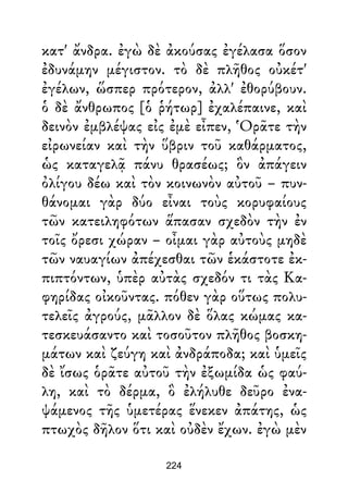 κατ' ἄνδρα. ἐγὼ δὲ ἀκούσας ἐγέλασα ὅσον
ἐδυνάμην μέγιστον. τὸ δὲ πλῆθος οὐκέτ'
ἐγέλων, ὥσπερ πρότερον, ἀλλ' ἐθορύβουν.
ὁ δὲ ἄνθρωπος [ὁ ῥήτωρ] ἐχαλέπαινε, καὶ
δεινὸν ἐμβλέψας εἰς ἐμὲ εἶπεν, Ὁρᾶτε τὴν
εἰρωνείαν καὶ τὴν ὕβριν τοῦ καθάρματος,
ὡς καταγελᾷ πάνυ θρασέως; ὃν ἀπάγειν
ὀλίγου δέω καὶ τὸν κοινωνὸν αὐτοῦ – πυν-
θάνομαι γὰρ δύο εἶναι τοὺς κορυφαίους
τῶν κατειληφότων ἅπασαν σχεδὸν τὴν ἐν
τοῖς ὄρεσι χώραν – οἶμαι γὰρ αὐτοὺς μηδὲ
τῶν ναυαγίων ἀπέχεσθαι τῶν ἑκάστοτε ἐκ-
πιπτόντων, ὑπὲρ αὐτὰς σχεδόν τι τὰς Κα-
φηρίδας οἰκοῦντας. πόθεν γὰρ οὕτως πολυ-
τελεῖς ἀγρούς, μᾶλλον δὲ ὅλας κώμας κα-
τεσκευάσαντο καὶ τοσοῦτον πλῆθος βοσκη-
μάτων καὶ ζεύγη καὶ ἀνδράποδα; καὶ ὑμεῖς
δὲ ἴσως ὁρᾶτε αὐτοῦ τὴν ἐξωμίδα ὡς φαύ-
λη, καὶ τὸ δέρμα, ὃ ἐλήλυθε δεῦρο ἐνα-
ψάμενος τῆς ὑμετέρας ἕνεκεν ἀπάτης, ὡς
πτωχὸς δῆλον ὅτι καὶ οὐδὲν ἔχων. ἐγὼ μὲν
224
 