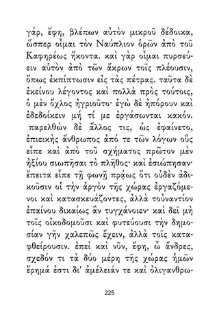 γάρ, ἔφη, βλέπων αὐτὸν μικροῦ δέδοικα,
ὥσπερ οἶμαι τὸν Ναύπλιον ὁρῶν ἀπὸ τοῦ
Καφηρέως ἥκοντα. καὶ γὰρ οἶμαι πυρσεύ-
ειν αὐτὸν ἀπὸ τῶν ἄκρων τοῖς πλέουσιν,
ὅπως ἐκπίπτωσιν εἰς τὰς πέτρας. ταῦτα δὲ
ἐκείνου λέγοντος καὶ πολλὰ πρὸς τούτοις,
ὁ μὲν ὄχλος ἠγριοῦτο· ἐγὼ δὲ ἠπόρουν καὶ
ἐδεδοίκειν μή τί με ἐργάσωνται κακόν.
παρελθὼν δὲ ἄλλος τις, ὡς ἐφαίνετο,
ἐπιεικὴς ἄνθρωπος ἀπό τε τῶν λόγων οὓς
εἶπε καὶ ἀπὸ τοῦ σχήματος πρῶτον μὲν
ἠξίου σιωπῆσαι τὸ πλῆθος· καὶ ἐσιώπησαν·
ἔπειτα εἶπε τῇ φωνῇ πρᾴως ὅτι οὐδὲν ἀδι-
κοῦσιν οἱ τὴν ἀργὸν τῆς χώρας ἐργαζόμε-
νοι καὶ κατασκευάζοντες, ἀλλὰ τοὐναντίον
ἐπαίνου δικαίως ἂν τυγχάνοιεν· καὶ δεῖ μὴ
τοῖς οἰκοδομοῦσι καὶ φυτεύουσι τὴν δημο-
σίαν γῆν χαλεπῶς ἔχειν, ἀλλὰ τοῖς κατα-
φθείρουσιν. ἐπεὶ καὶ νῦν, ἔφη, ὦ ἄνδρες,
σχεδόν τι τὰ δύο μέρη τῆς χώρας ἡμῶν
ἔρημά ἐστι δι' ἀμέλειάν τε καὶ ὀλιγανθρω-
225
 