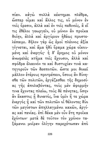 πίαν. κἀγὼ πολλὰ κέκτημαι πλέθρα,
ὥσπερ οἶμαι καὶ ἄλλος τις, οὐ μόνον ἐν
τοῖς ὄρεσιν, ἀλλὰ καὶ ἐν τοῖς πεδινοῖς, ἃ εἴ
τις ἐθέλοι γεωργεῖν, οὐ μόνον ἂν προῖκα
δοίην, ἀλλὰ καὶ ἀργύριον ἡδέως προστε-
λέσαιμι. δῆλον γὰρ ὡς ἐμοὶ πλέονος ἀξία
γίγνεται, καὶ ἅμα ἡδὺ ὅραμα χώρα οἰκου-
μένη καὶ ἐνεργός· ἡ δ' ἔρημος οὐ μόνον
ἀνωφελὲς κτῆμα τοῖς ἔχουσιν, ἀλλὰ καὶ
σφόδρα ἐλεεινόν τε καὶ δυστυχίαν τινὰ κα-
τηγοροῦν τῶν δεσποτῶν. ὥστε μοι δοκεῖ
μᾶλλον ἑτέρους προτρέπειν, ὅσους ἂν δύνη-
σθε τῶν πολιτῶν, ἐργάζεσθαι τῆς δημοσί-
ας γῆς ἀπολαβόντας, τοὺς μὲν ἀφορμήν
τινα ἔχοντας πλείω, τοὺς δὲ πένητας, ὅσην
ἂν ἕκαστος ᾖ δυνατός, ἵνα ὑμῖν ἥ τε χώρα
ἐνεργὸς ᾖ καὶ τῶν πολιτῶν οἱ θέλοντες δύο
τῶν μεγίστων ἀπηλλαγμένοι κακῶν, ἀργί-
ας καὶ πενίας. ἐπὶ δέκα μὲν οὖν ἔτη προῖκα
ἐχόντων· μετὰ δὲ τοῦτον τὸν χρόνον τα-
ξάμενοι μοῖραν ὀλίγην παρεχέτωσαν ἀπὸ
226
 