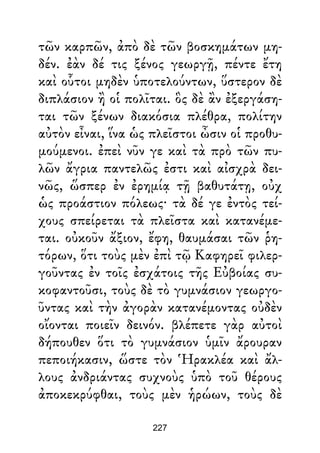 τῶν καρπῶν, ἀπὸ δὲ τῶν βοσκημάτων μη-
δέν. ἐὰν δέ τις ξένος γεωργῇ, πέντε ἔτη
καὶ οὗτοι μηδὲν ὑποτελούντων, ὕστερον δὲ
διπλάσιον ἢ οἱ πολῖται. ὃς δὲ ἂν ἐξεργάση-
ται τῶν ξένων διακόσια πλέθρα, πολίτην
αὐτὸν εἶναι, ἵνα ὡς πλεῖστοι ὦσιν οἱ προθυ-
μούμενοι. ἐπεὶ νῦν γε καὶ τὰ πρὸ τῶν πυ-
λῶν ἄγρια παντελῶς ἐστι καὶ αἰσχρὰ δει-
νῶς, ὥσπερ ἐν ἐρημίᾳ τῇ βαθυτάτῃ, οὐχ
ὡς προάστιον πόλεως· τὰ δέ γε ἐντὸς τεί-
χους σπείρεται τὰ πλεῖστα καὶ κατανέμε-
ται. οὐκοῦν ἄξιον, ἔφη, θαυμάσαι τῶν ῥη-
τόρων, ὅτι τοὺς μὲν ἐπὶ τῷ Καφηρεῖ φιλερ-
γοῦντας ἐν τοῖς ἐσχάτοις τῆς Εὐβοίας συ-
κοφαντοῦσι, τοὺς δὲ τὸ γυμνάσιον γεωργο-
ῦντας καὶ τὴν ἀγορὰν κατανέμοντας οὐδὲν
οἴονται ποιεῖν δεινόν. βλέπετε γὰρ αὐτοὶ
δήπουθεν ὅτι τὸ γυμνάσιον ὑμῖν ἄρουραν
πεποιήκασιν, ὥστε τὸν Ἡρακλέα καὶ ἄλ-
λους ἀνδριάντας συχνοὺς ὑπὸ τοῦ θέρους
ἀποκεκρύφθαι, τοὺς μὲν ἡρώων, τοὺς δὲ
227
 