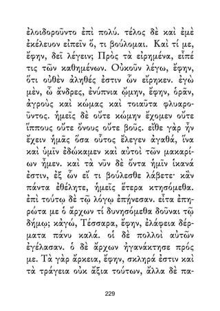 ἐλοιδοροῦντο ἐπὶ πολύ. τέλος δὲ καὶ ἐμὲ
ἐκέλευον εἰπεῖν ὅ, τι βούλομαι. Καὶ τί με,
ἔφην, δεῖ λέγειν; Πρὸς τὰ εἰρημένα, εἶπέ
τις τῶν καθημένων. Οὐκοῦν λέγω, ἔφην,
ὅτι οὐθὲν ἀληθές ἐστιν ὧν εἴρηκεν. ἐγὼ
μὲν, ὦ ἄνδρες, ἐνύπνια ᾤμην, ἔφην, ὁρᾶν,
ἀγροὺς καὶ κώμας καὶ τοιαῦτα φλυαρο-
ῦντος. ἡμεῖς δὲ οὔτε κώμην ἔχομεν οὔτε
ἵππους οὔτε ὄνους οὔτε βοῦς. εἴθε γὰρ ἦν
ἔχειν ἡμᾶς ὅσα οὗτος ἔλεγεν ἀγαθά, ἵνα
καὶ ὑμῖν ἐδώκαμεν καὶ αὐτοὶ τῶν μακαρί-
ων ἦμεν. καὶ τὰ νῦν δὲ ὄντα ἡμῖν ἱκανά
ἐστιν, ἐξ ὧν εἴ τι βούλεσθε λάβετε· κἂν
πάντα ἐθέλητε, ἡμεῖς ἕτερα κτησόμεθα.
ἐπὶ τούτῳ δὲ τῷ λόγῳ ἐπῄνεσαν. εἶτα ἐπη-
ρώτα με ὁ ἄρχων τί δυνησόμεθα δοῦναι τῷ
δήμῳ; κἀγώ, Τέσσαρα, ἔφην, ἐλάφεια δέρ-
ματα πάνυ καλά. οἱ δὲ πολλοὶ αὐτῶν
ἐγέλασαν. ὁ δὲ ἄρχων ἠγανάκτησε πρός
με. Τὰ γὰρ ἄρκεια, ἔφην, σκληρά ἐστιν καὶ
τὰ τράγεια οὐκ ἄξια τούτων, ἄλλα δὲ πα-
229
 