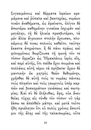 ξυγκειμένους καὶ δέρματα ἱερείων κρε-
μάμενα καὶ ῥόπαλα καὶ βακτηρίας, νομέων
τινῶν ἀναθήματα, ὡς ἐφαίνετο, ὀλίγον δὲ
ἀπωτέρω καθημένην γυναῖκα ἰσχυρὰν καὶ
μεγάλην, τῇ δὲ ἡλικίᾳ πρεσβυτέραν, τὰ
μὲν ἄλλα ἄγροικον στολὴν ἔχουσαν, πλο-
κάμους δέ τινας πολιοὺς καθεῖτο. ταύτην
ἕκαστα ἀνηρώτων. ἣ δὲ πάνυ πρᾴως καὶ
φιλοφρόνως δωρίζουσα τῇ φωνῇ τόν τε
τόπον ἔφραζεν ὡς Ἡρακλέους ἱερὸς εἴη,
καὶ περὶ αὑτῆς, ὅτι παῖδα ἔχοι ποιμένα καὶ
πολλάκις αὐτὴ νέμοι τὰ πρόβατα· ἔχειν δὲ
μαντικὴν ἐκ μητρὸς θεῶν δεδομένην,
χρῆσθαι δὲ αὐτῇ τούς τε νομέας πάντας
τοὺς πλησίον καὶ τοὺς γεωργοὺς ὑπὲρ καρ-
πῶν καὶ βοσκημάτων γενέσεως καὶ σωτη-
ρίας. Καὶ σὺ δὲ ἐλήλυθας, ἔφη, οὐκ ἄνευ
θείας τύχης εἰς τόνδε τὸν τόπον· οὐ γὰρ
ἐάσω σε ἀπελθεῖν μάτην. καὶ μετὰ τοῦτο
ἤδη προέλεγεν ὅτι οὐ πολὺς χρόνος ἔσοιτό
μοι τῆς ἄλης καὶ τῆς ταλαιπωρίας, οὔτε
23
 