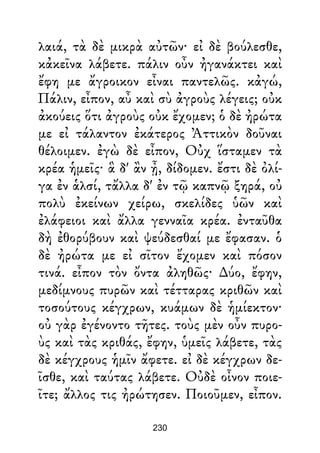 λαιά, τὰ δὲ μικρὰ αὐτῶν· εἰ δὲ βούλεσθε,
κἀκεῖνα λάβετε. πάλιν οὖν ἠγανάκτει καὶ
ἔφη με ἄγροικον εἶναι παντελῶς. κἀγώ,
Πάλιν, εἶπον, αὖ καὶ σὺ ἀγροὺς λέγεις; οὐκ
ἀκούεις ὅτι ἀγροὺς οὐκ ἔχομεν; ὁ δὲ ἠρώτα
με εἰ τάλαντον ἐκάτερος Ἀττικὸν δοῦναι
θέλοιμεν. ἐγὼ δὲ εἶπον, Οὐχ ἵσταμεν τὰ
κρέα ἡμεῖς· ἃ δ' ἂν ᾖ, δίδομεν. ἔστι δὲ ὀλί-
γα ἐν ἁλσί, τἄλλα δ' ἐν τῷ καπνῷ ξηρά, οὐ
πολὺ ἐκείνων χείρω, σκελίδες ὑῶν καὶ
ἐλάφειοι καὶ ἄλλα γενναῖα κρέα. ἐνταῦθα
δὴ ἐθορύβουν καὶ ψεύδεσθαί με ἔφασαν. ὁ
δὲ ἠρώτα με εἰ σῖτον ἔχομεν καὶ πόσον
τινά. εἶπον τὸν ὄντα ἀληθῶς· ∆ύο, ἔφην,
μεδίμνους πυρῶν καὶ τέτταρας κριθῶν καὶ
τοσούτους κέγχρων, κυάμων δὲ ἡμίεκτον·
οὐ γὰρ ἐγένοντο τῆτες. τοὺς μὲν οὖν πυρο-
ὺς καὶ τὰς κριθάς, ἔφην, ὑμεῖς λάβετε, τὰς
δὲ κέγχρους ἡμῖν ἄφετε. εἰ δὲ κέγχρων δε-
ῖσθε, καὶ ταύτας λάβετε. Οὐδὲ οἶνον ποιε-
ῖτε; ἄλλος τις ἠρώτησεν. Ποιοῦμεν, εἶπον.
230
 