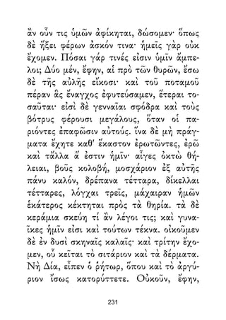ἂν οὖν τις ὑμῶν ἀφίκηται, δώσομεν· ὅπως
δὲ ἥξει φέρων ἀσκόν τινα· ἡμεῖς γὰρ οὐκ
ἔχομεν. Πόσαι γάρ τινές εἰσιν ὑμῖν ἄμπε-
λοι; ∆ύο μέν, ἔφην, αἱ πρὸ τῶν θυρῶν, ἔσω
δὲ τῆς αὐλῆς εἴκοσι· καὶ τοῦ ποταμοῦ
πέραν ἃς ἔναγχος ἐφυτεύσαμεν, ἕτεραι το-
σαῦται· εἰσὶ δὲ γενναῖαι σφόδρα καὶ τοὺς
βότρυς φέρουσι μεγάλους, ὅταν οἱ πα-
ριόντες ἐπαφῶσιν αὐτούς. ἵνα δὲ μὴ πράγ-
ματα ἔχητε καθ' ἕκαστον ἐρωτῶντες, ἐρῶ
καὶ τἄλλα ἅ ἐστιν ἡμῖν· αἶγες ὀκτὼ θή-
λειαι, βοῦς κολοβή, μοσχάριον ἐξ αὐτῆς
πάνυ καλόν, δρέπανα τέτταρα, δίκελλαι
τέτταρες, λόγχαι τρεῖς, μάχαιραν ἡμῶν
ἑκάτερος κέκτηται πρὸς τὰ θηρία. τὰ δὲ
κεράμια σκεύη τί ἂν λέγοι τις; καὶ γυνα-
ῖκες ἡμῖν εἰσι καὶ τούτων τέκνα. οἰκοῦμεν
δὲ ἐν δυσὶ σκηναῖς καλαῖς· καὶ τρίτην ἔχο-
μεν, οὗ κεῖται τὸ σιτάριον καὶ τὰ δέρματα.
Νὴ ∆ία, εἶπεν ὁ ῥήτωρ, ὅπου καὶ τὸ ἀργύ-
ριον ἴσως κατορύττετε. Οὐκοῦν, ἔφην,
231
 