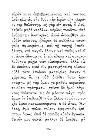 εὗρόν ποτε ἐκβεβρασμένους, καὶ τούτους
ἀνέπηξα εἰς τὴν δρῦν τὴν ἱερὰν τὴν πλησί-
ον τῆς θαλάττης. μὴ γὰρ εἴη ποτέ, ὦ Ζεῦ,
λαβεῖν μηδὲ κερδᾶναι κέρδος τοιοῦτον ἀπὸ
ἀνθρώπων δυστυχίας. ἀλλὰ ὠφελήθην μὲν
οὐδὲν πώποτε, ἠλέησα δὲ πολλάκις ναυα-
γοὺς ἀφικομένους, καὶ τῇ σκηνῇ ὑπεδε-
ξάμην, καὶ φαγεῖν ἔδωκα καὶ πιεῖν, καὶ εἴ
τι ἄλλο ἐδυνάμην, ἐπεβοήθησα καὶ συνηκο-
λούθησα μέχρι τῶν οἰκουμένων. ἀλλὰ τίς
ἂν ἐκείνων ἐμοὶ νῦν μαρτυρήσειεν; οὔκουν
οὐδὲ τότε ἐποίουν μαρτυρίας ἕνεκεν ἢ
χάριτος, ὅς γε οὐδ' ὁπόθεν ἦσαν ἠπι-
στάμην. μὴ γὰρ ὑμῶν γε μηδεὶς περιπέσοι
τοιούτῳ πράγματι. ταῦτα δὲ ἐμοῦ λέγο-
ντος ἀνίσταταί τις ἐκ μέσων· κἀγὼ πρὸς
ἐμαυτὸν ἐνεθυμήθην ὅτι ἄλλος τοιοῦτος τυ-
χὸν ἐμοῦ καταψευσόμενος. ὁ δὲ εἶπεν, Ἄν-
δρες, ἐγὼ πάλαι τοῦτον ἀμφιγνοῶν ἠπί-
στουν ὅμως. ἐπεὶ δὲ σαφῶς αὐτὸν ἔγνωκα,
δεινόν μοι δοκεῖ, μᾶλλον δὲ ἀσεβές, μὴ
234
 