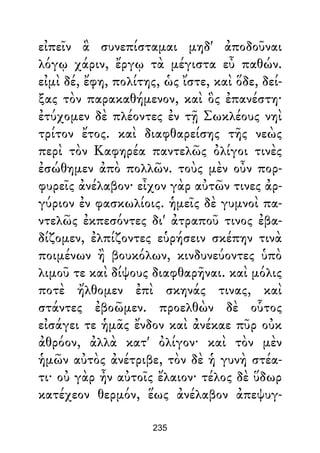 εἰπεῖν ἃ συνεπίσταμαι μηδ' ἀποδοῦναι
λόγῳ χάριν, ἔργῳ τὰ μέγιστα εὖ παθών.
εἰμὶ δέ, ἔφη, πολίτης, ὡς ἴστε, καὶ ὅδε, δεί-
ξας τὸν παρακαθήμενον, καὶ ὃς ἐπανέστη·
ἐτύχομεν δὲ πλέοντες ἐν τῇ Σωκλέους νηὶ
τρίτον ἔτος. καὶ διαφθαρείσης τῆς νεὼς
περὶ τὸν Καφηρέα παντελῶς ὀλίγοι τινὲς
ἐσώθημεν ἀπὸ πολλῶν. τοὺς μὲν οὖν πορ-
φυρεῖς ἀνέλαβον· εἶχον γὰρ αὐτῶν τινες ἀρ-
γύριον ἐν φασκωλίοις. ἡμεῖς δὲ γυμνοὶ πα-
ντελῶς ἐκπεσόντες δι' ἀτραποῦ τινος ἐβα-
δίζομεν, ἐλπίζοντες εὑρήσειν σκέπην τινὰ
ποιμένων ἢ βουκόλων, κινδυνεύοντες ὑπὸ
λιμοῦ τε καὶ δίψους διαφθαρῆναι. καὶ μόλις
ποτὲ ἤλθομεν ἐπὶ σκηνάς τινας, καὶ
στάντες ἐβοῶμεν. προελθὼν δὲ οὗτος
εἰσάγει τε ἡμᾶς ἔνδον καὶ ἀνέκαε πῦρ οὐκ
ἀθρόον, ἀλλὰ κατ' ὀλίγον· καὶ τὸν μὲν
ἡμῶν αὐτὸς ἀνέτριβε, τὸν δὲ ἡ γυνὴ στέα-
τι· οὐ γὰρ ἦν αὐτοῖς ἔλαιον· τέλος δὲ ὕδωρ
κατέχεον θερμόν, ἕως ἀνέλαβον ἀπεψυγ-
235
 