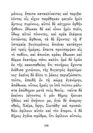 μένους. ἔπειτα κατακλίναντες καὶ περιβα-
λόντες οἷς εἶχον παρέθηκαν φαγεῖν ἡμῖν
ἄρτους πυρίνους, αὐτοὶ δὲ κέγχρον ἑφθὴν
ἤσθιον. ἔδωκαν δὲ καὶ οἶνον ἡμῖν πιεῖν,
ὕδωρ αὐτοὶ πίνοντες, καὶ κρέα ἐλάφεια
ὀπτῶντες ἄφθονα, τὰ δὲ ἕψοντες· τῇ δ'
ὑστεραίᾳ βουλομένους ἀπιέναι κατέσχον
ἐπὶ τρεῖς ἡμέρας. ἔπειτα προύπεμψαν εἰς
τὸ πεδίον, καὶ ἀπιοῦσι κρέας ἔδωκαν καὶ
δέρμα ἑκατέρῳ πάνυ καλόν. ἐμὲ δὲ ὁρῶν
ἐκ τῆς κακοπαθείας ἔτι πονήρως ἔχοντα
ἐνέδυσε χιτώνιον, τῆς θυγατρὸς ἀφελόμε-
νος· ἐκείνη δὲ ἄλλο τι ῥάκος περιεζώσατο.
τοῦτο, ἐπειδὴ ἐν τῇ κώμῃ ἐγενόμην,
ἀπέδωκα. οὕτως ἡμεῖς γε ὑπὸ τούτου μάλι-
στα ἐσώθημεν μετὰ τοὺς θεούς. ταῦτα δὲ
ἐκείνου λέγοντος ὁ μὲν δῆμος ἤκουεν
ἡδέως καὶ ἐπῄνουν με, ἐγὼ δὲ ἀναμνη-
σθείς, Χαῖρε, ἔφην, Σωτάδη· καὶ προσελ-
θὼν ἐφίλουν αὐτὸν καὶ τὸν ἕτερον. ὁ δὲ
δῆμος ἐγέλα σφόδρα, ὅτι ἐφίλουν αὐτούς.
236
 