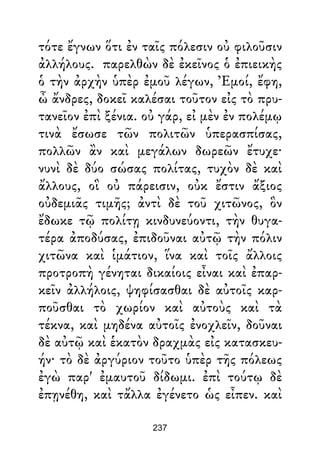 τότε ἔγνων ὅτι ἐν ταῖς πόλεσιν οὐ φιλοῦσιν
ἀλλήλους. παρελθὼν δὲ ἐκεῖνος ὁ ἐπιεικὴς
ὁ τὴν ἀρχὴν ὑπὲρ ἐμοῦ λέγων, Ἐμοί, ἔφη,
ὦ ἄνδρες, δοκεῖ καλέσαι τοῦτον εἰς τὸ πρυ-
τανεῖον ἐπὶ ξένια. οὐ γάρ, εἰ μὲν ἐν πολέμῳ
τινὰ ἔσωσε τῶν πολιτῶν ὑπερασπίσας,
πολλῶν ἂν καὶ μεγάλων δωρεῶν ἔτυχε·
νυνὶ δὲ δύο σώσας πολίτας, τυχὸν δὲ καὶ
ἄλλους, οἳ οὐ πάρεισιν, οὐκ ἔστιν ἄξιος
οὐδεμιᾶς τιμῆς; ἀντὶ δὲ τοῦ χιτῶνος, ὃν
ἔδωκε τῷ πολίτῃ κινδυνεύοντι, τὴν θυγα-
τέρα ἀποδύσας, ἐπιδοῦναι αὐτῷ τὴν πόλιν
χιτῶνα καὶ ἱμάτιον, ἵνα καὶ τοῖς ἄλλοις
προτροπὴ γένηται δικαίοις εἶναι καὶ ἐπαρ-
κεῖν ἀλλήλοις, ψηφίσασθαι δὲ αὐτοῖς καρ-
ποῦσθαι τὸ χωρίον καὶ αὐτοὺς καὶ τὰ
τέκνα, καὶ μηδένα αὐτοῖς ἐνοχλεῖν, δοῦναι
δὲ αὐτῷ καὶ ἑκατὸν δραχμὰς εἰς κατασκευ-
ήν· τὸ δὲ ἀργύριον τοῦτο ὑπὲρ τῆς πόλεως
ἐγὼ παρ' ἐμαυτοῦ δίδωμι. ἐπὶ τούτῳ δὲ
ἐπῃνέθη, καὶ τἄλλα ἐγένετο ὡς εἶπεν. καὶ
237
 