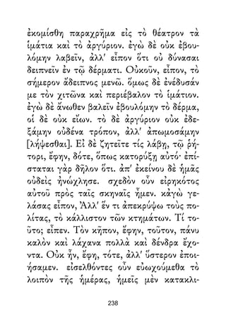 ἐκομίσθη παραχρῆμα εἰς τὸ θέατρον τὰ
ἱμάτια καὶ τὸ ἀργύριον. ἐγὼ δὲ οὐκ ἐβου-
λόμην λαβεῖν, ἀλλ' εἶπον ὅτι οὐ δύνασαι
δειπνεῖν ἐν τῷ δέρματι. Οὐκοῦν, εἶπον, τὸ
σήμερον ἄδειπνος μενῶ. ὅμως δὲ ἐνέδυσάν
με τὸν χιτῶνα καὶ περιέβαλον τὸ ἱμάτιον.
ἐγὼ δὲ ἄνωθεν βαλεῖν ἐβουλόμην τὸ δέρμα,
οἱ δὲ οὐκ εἴων. τὸ δὲ ἀργύριον οὐκ ἐδε-
ξάμην οὐδένα τρόπον, ἀλλ' ἀπωμοσάμην
[λήψεσθαι]. Εἰ δὲ ζητεῖτε τίς λάβῃ, τῷ ῥή-
τορι, ἔφην, δότε, ὅπως κατορύξῃ αὐτό· ἐπί-
σταται γὰρ δῆλον ὅτι. ἀπ' ἐκείνου δὲ ἡμᾶς
οὐδεὶς ἠνώχλησε. σχεδὸν οὖν εἰρηκότος
αὐτοῦ πρὸς ταῖς σκηναῖς ἦμεν. κἀγὼ γε-
λάσας εἶπον, Ἀλλ' ἕν τι ἀπεκρύψω τοὺς πο-
λίτας, τὸ κάλλιστον τῶν κτημάτων. Τί το-
ῦτο; εἶπεν. Τὸν κῆπον, ἔφην, τοῦτον, πάνυ
καλὸν καὶ λάχανα πολλὰ καὶ δένδρα ἔχο-
ντα. Οὐκ ἦν, ἔφη, τότε, ἀλλ' ὕστερον ἐποι-
ήσαμεν. εἰσελθόντες οὖν εὐωχούμεθα τὸ
λοιπὸν τῆς ἡμέρας, ἡμεῖς μὲν κατακλι-
238
 