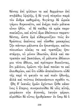 θέντες ἐπὶ φύλλων τε καὶ δερμάτων ἐπὶ
στιβάδος ὑψηλῆς, ἡ δὲ γυνὴ πλησίον παρὰ
τὸν ἄνδρα καθημένη. θυγάτηρ δὲ ὡραία
γάμου διηκονεῖτο, καὶ ἐνέχει πιεῖν μέλανα
οἶνον ἡδύν. οἱ δὲ παῖδες τὰ κρέα παρε-
σκεύαζον, καὶ αὐτοὶ ἅμα ἐδείπνουν παρατι-
θέντες, ὥστε ἐμὲ εὐδαιμονίζειν τοὺς ἀν-
θρώπους ἐκείνους καὶ οἴεσθαι μακαρίως
ζῆν πάντων μάλιστα ὧν ἠπιστάμην. καίτοι
πλουσίων οἰκίας τε καὶ τραπέζας ἠπι-
στάμην, οὐ μόνον ἰδιωτῶν, ἀλλὰ καὶ σα-
τραπῶν καὶ βασιλέων, οἳ μάλιστα ἐδόκουν
μοι τότε ἄθλιοι, καὶ πρότερον δοκοῦντες,
ἔτι μᾶλλον, ὁρῶντι τὴν ἐκεῖ πενίαν τε καὶ
ἐλευθερίαν, καὶ ὅτι οὐδὲν ἀπελείποντο οὐδὲ
τῆς περὶ τὸ φαγεῖν τε καὶ πιεῖν ἡδονῆς,
ἀλλὰ καὶ τούτοις ἐπλεονέκτουν σχεδόν τι.
ἤδη δ' ἱκανῶς ἡμῶν ἐχόντων ἦλθε κἀκε-
ῖνος ὁ ἕτερος. συνηκολούθει δὲ υἱὸς αὐτῷ,
μειράκιον οὐκ ἀγεννές, λαγὼν φέρων.
εἰςελθὼν δὲ οὗτος ἠρυθρίασεν· ἐν ὅσῳ δὲ ὁ
239
 