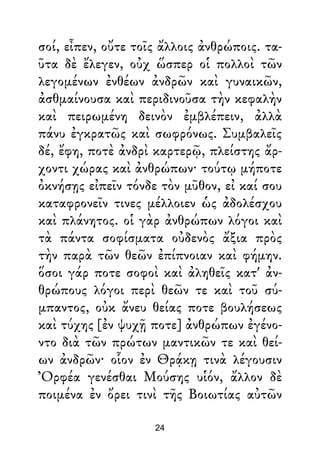 σοί, εἶπεν, οὔτε τοῖς ἄλλοις ἀνθρώποις. τα-
ῦτα δὲ ἔλεγεν, οὐχ ὥσπερ οἱ πολλοὶ τῶν
λεγομένων ἐνθέων ἀνδρῶν καὶ γυναικῶν,
ἀσθμαίνουσα καὶ περιδινοῦσα τὴν κεφαλὴν
καὶ πειρωμένη δεινὸν ἐμβλέπειν, ἀλλὰ
πάνυ ἐγκρατῶς καὶ σωφρόνως. Συμβαλεῖς
δέ, ἔφη, ποτὲ ἀνδρὶ καρτερῷ, πλείστης ἄρ-
χοντι χώρας καὶ ἀνθρώπων· τούτῳ μήποτε
ὀκνήσῃς εἰπεῖν τόνδε τὸν μῦθον, εἰ καί σου
καταφρονεῖν τινες μέλλοιεν ὡς ἀδολέσχου
καὶ πλάνητος. οἱ γὰρ ἀνθρώπων λόγοι καὶ
τὰ πάντα σοφίσματα οὐδενὸς ἄξια πρὸς
τὴν παρὰ τῶν θεῶν ἐπίπνοιαν καὶ φήμην.
ὅσοι γάρ ποτε σοφοὶ καὶ ἀληθεῖς κατ' ἀν-
θρώπους λόγοι περὶ θεῶν τε καὶ τοῦ σύ-
μπαντος, οὐκ ἄνευ θείας ποτε βουλήσεως
καὶ τύχης [ἐν ψυχῇ ποτε] ἀνθρώπων ἐγένο-
ντο διὰ τῶν πρώτων μαντικῶν τε καὶ θεί-
ων ἀνδρῶν· οἷον ἐν Θρᾴκῃ τινὰ λέγουσιν
Ὀρφέα γενέσθαι Μούσης υἱόν, ἄλλον δὲ
ποιμένα ἐν ὄρει τινὶ τῆς Βοιωτίας αὐτῶν
24
 