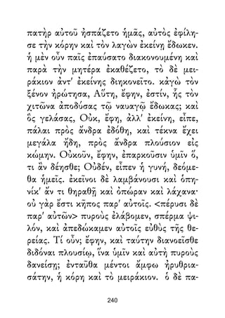 πατὴρ αὐτοῦ ἠσπάζετο ἡμᾶς, αὐτὸς ἐφίλη-
σε τὴν κόρην καὶ τὸν λαγὼν ἐκείνῃ ἔδωκεν.
ἡ μὲν οὖν παῖς ἐπαύσατο διακονουμένη καὶ
παρὰ τὴν μητέρα ἐκαθέζετο, τὸ δὲ μει-
ράκιον ἀντ' ἐκείνης διηκονεῖτο. κἀγὼ τὸν
ξένον ἠρώτησα, Αὕτη, ἔφην, ἐστίν, ἧς τὸν
χιτῶνα ἀποδύσας τῷ ναυαγῷ ἔδωκας; καὶ
ὃς γελάσας, Οὐκ, ἔφη, ἀλλ' ἐκείνη, εἶπε,
πάλαι πρὸς ἄνδρα ἐδόθη, καὶ τέκνα ἔχει
μεγάλα ἤδη, πρὸς ἄνδρα πλούσιον εἰς
κώμην. Οὐκοῦν, ἔφην, ἐπαρκοῦσιν ὑμῖν ὅ,
τι ἂν δέησθε; Οὐδέν, εἶπεν ἡ γυνή, δεόμε-
θα ἡμεῖς. ἐκεῖνοι δὲ λαμβάνουσι καὶ ὁπη-
νίκ' ἄν τι θηραθῇ καὶ ὀπώραν καὶ λάχανα·
οὐ γὰρ ἔστι κῆπος παρ' αὐτοῖς. <πέρυσι δὲ
παρ' αὐτῶν> πυροὺς ἐλάβομεν, σπέρμα ψι-
λόν, καὶ ἀπεδώκαμεν αὐτοῖς εὐθὺς τῆς θε-
ρείας. Τί οὖν; ἔφην, καὶ ταύτην διανοεῖσθε
διδόναι πλουσίῳ, ἵνα ὑμῖν καὶ αὐτὴ πυροὺς
δανείσῃ; ἐνταῦθα μέντοι ἄμφω ἠρυθρια-
σάτην, ἡ κόρη καὶ τὸ μειράκιον. ὁ δὲ πα-
240
 