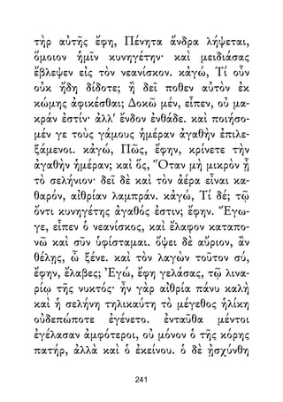 τὴρ αὐτῆς ἔφη, Πένητα ἄνδρα λήψεται,
ὅμοιον ἡμῖν κυνηγέτην· καὶ μειδιάσας
ἔβλεψεν εἰς τὸν νεανίσκον. κἀγώ, Τί οὖν
οὐκ ἤδη δίδοτε; ἢ δεῖ ποθεν αὐτὸν ἐκ
κώμης ἀφικέσθαι; ∆οκῶ μέν, εἶπεν, οὐ μα-
κράν ἐστίν· ἀλλ' ἔνδον ἐνθάδε. καὶ ποιήσο-
μέν γε τοὺς γάμους ἡμέραν ἀγαθὴν ἐπιλε-
ξάμενοι. κἀγώ, Πῶς, ἔφην, κρίνετε τὴν
ἀγαθὴν ἡμέραν; καὶ ὅς, Ὅταν μὴ μικρὸν ᾖ
τὸ σελήνιον· δεῖ δὲ καὶ τὸν ἀέρα εἶναι κα-
θαρόν, αἰθρίαν λαμπράν. κἀγώ, Τί δέ; τῷ
ὄντι κυνηγέτης ἀγαθός ἐστιν; ἔφην. Ἔγω-
γε, εἶπεν ὁ νεανίσκος, καὶ ἔλαφον καταπο-
νῶ καὶ σῦν ὑφίσταμαι. ὄψει δὲ αὔριον, ἂν
θέλῃς, ὦ ξένε. καὶ τὸν λαγὼν τοῦτον σύ,
ἔφην, ἔλαβες; Ἐγώ, ἔφη γελάσας, τῷ λινα-
ρίῳ τῆς νυκτός· ἦν γὰρ αἰθρία πάνυ καλὴ
καὶ ἡ σελήνη τηλικαύτη τὸ μέγεθος ἡλίκη
οὐδεπώποτε ἐγένετο. ἐνταῦθα μέντοι
ἐγέλασαν ἀμφότεροι, οὐ μόνον ὁ τῆς κόρης
πατήρ, ἀλλὰ καὶ ὁ ἐκείνου. ὁ δὲ ᾐσχύνθη
241
 