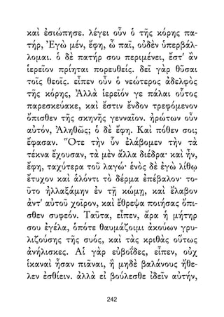 καὶ ἐσιώπησε. λέγει οὖν ὁ τῆς κόρης πα-
τήρ, Ἐγὼ μέν, ἔφη, ὦ παῖ, οὐδὲν ὑπερβάλ-
λομαι. ὁ δὲ πατήρ σου περιμένει, ἔστ' ἂν
ἱερεῖον πρίηται πορευθείς. δεῖ γὰρ θῦσαι
τοῖς θεοῖς. εἶπεν οὖν ὁ νεώτερος ἀδελφὸς
τῆς κόρης, Ἀλλὰ ἱερεῖόν γε πάλαι οὗτος
παρεσκεύακε, καὶ ἔστιν ἔνδον τρεφόμενον
ὄπισθεν τῆς σκηνῆς γενναῖον. ἠρώτων οὖν
αὐτόν, Ἀληθῶς; ὁ δὲ ἔφη. Καὶ πόθεν σοι;
ἔφασαν. Ὅτε τὴν ὗν ἐλάβομεν τὴν τὰ
τέκνα ἔχουσαν, τὰ μὲν ἄλλα διέδρα· καὶ ἦν,
ἔφη, ταχύτερα τοῦ λαγώ· ἑνὸς δὲ ἐγὼ λίθῳ
ἔτυχον καὶ ἁλόντι τὸ δέρμα ἐπέβαλον· το-
ῦτο ἠλλαξάμην ἐν τῇ κώμῃ, καὶ ἔλαβον
ἀντ' αὐτοῦ χοῖρον, καὶ ἔθρεψα ποιήσας ὄπι-
σθεν συφεόν. Ταῦτα, εἶπεν, ἄρα ἡ μήτηρ
σου ἐγέλα, ὁπότε θαυμάζοιμι ἀκούων γρυ-
λιζούσης τῆς συός, καὶ τὰς κριθὰς οὕτως
ἀνήλισκες. Αἱ γὰρ εὐβοΐδες, εἶπεν, οὐχ
ἱκαναὶ ἦσαν πιᾶναι, ἣ μηδὲ βαλάνους ἤθε-
λεν ἐσθίειν. ἀλλὰ εἰ βούλεσθε ἰδεῖν αὐτήν,
242
 