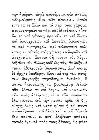 τὴν ἡμέραν. κἀγὼ προσέμεινα οὐκ ἀηδῶς,
ἐνθυμούμενος ἅμα τῶν πλουσίων ὁποῖά
ἐστι τά τε ἄλλα καὶ τὰ περὶ τοὺς γάμους,
προμνηστριῶν τε πέρι καὶ ἐξετάσεων οὐσι-
ῶν τε καὶ γένους, προικῶν τε καὶ ἕδνων
καὶ ὑποσχέσεων καὶ ἀπατῶν, ὁμολογιῶν
τε καὶ συγγραφῶν, καὶ τελευταῖον πολ-
λάκις ἐν αὐτοῖς τοῖς γάμοις λοιδοριῶν καὶ
ἀπεχθειῶν. ἅπαντα δὴ τοῦτον τὸν λόγον
διῆλθον οὐκ ἄλλως οὐδ' ὡς τάχ' ἂν δόξαιμί
τισιν, ἀδολεσχεῖν βουλόμενος, ἀλλ' οὗπερ
ἐξ ἀρχῆς ὑπεθέμην βίου καὶ τῆς τῶν πενή-
των διαγωγῆς παράδειγμα ἐκτιθείς, ὃ
αὐτὸς ἠπιστάμην, τῷ βουλομένῳ θεάσα-
σθαι λόγων τε καὶ ἔργων καὶ κοινωνιῶν
τῶν πρὸς ἀλλήλους, εἴ τι τῶν πλουσίων
ἐλαττοῦνται διὰ τὴν πενίαν πρὸς τὸ ζῆν
εὐσχημόνως καὶ κατὰ φύσιν ἢ τῷ παντὶ
πλέον ἔχουσιν. καὶ δῆτα καὶ τὸ τοῦ Εὐριπί-
δου σκοπῶν, εἰ κατ' ἀλήθειαν ἀπόρως
αὐτοῖς ἔχει τὰ πρὸς τοὺς ξένους, ὡς μήτε
245
 