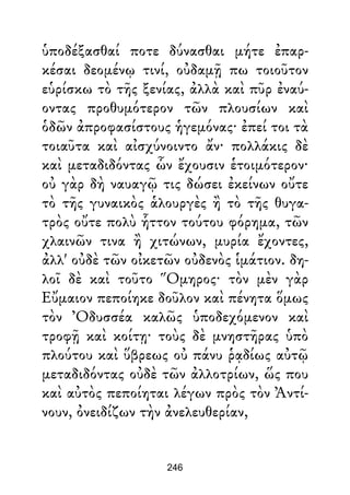 ὑποδέξασθαί ποτε δύνασθαι μήτε ἐπαρ-
κέσαι δεομένῳ τινί, οὐδαμῇ πω τοιοῦτον
εὑρίσκω τὸ τῆς ξενίας, ἀλλὰ καὶ πῦρ ἐναύ-
οντας προθυμότερον τῶν πλουσίων καὶ
ὁδῶν ἀπροφασίστους ἡγεμόνας· ἐπεί τοι τὰ
τοιαῦτα καὶ αἰσχύνοιντο ἄν· πολλάκις δὲ
καὶ μεταδιδόντας ὧν ἔχουσιν ἑτοιμότερον·
οὐ γὰρ δὴ ναυαγῷ τις δώσει ἐκείνων οὔτε
τὸ τῆς γυναικὸς ἁλουργὲς ἢ τὸ τῆς θυγα-
τρὸς οὔτε πολὺ ἧττον τούτου φόρημα, τῶν
χλαινῶν τινα ἢ χιτώνων, μυρία ἔχοντες,
ἀλλ' οὐδὲ τῶν οἰκετῶν οὐδενὸς ἱμάτιον. δη-
λοῖ δὲ καὶ τοῦτο Ὅμηρος· τὸν μὲν γὰρ
Εὔμαιον πεποίηκε δοῦλον καὶ πένητα ὅμως
τὸν Ὀδυσσέα καλῶς ὑποδεχόμενον καὶ
τροφῇ καὶ κοίτῃ· τοὺς δὲ μνηστῆρας ὑπὸ
πλούτου καὶ ὕβρεως οὐ πάνυ ῥᾳδίως αὐτῷ
μεταδιδόντας οὐδὲ τῶν ἀλλοτρίων, ὥς που
καὶ αὐτὸς πεποίηται λέγων πρὸς τὸν Ἀντί-
νουν, ὀνειδίζων τὴν ἀνελευθερίαν,
246
 