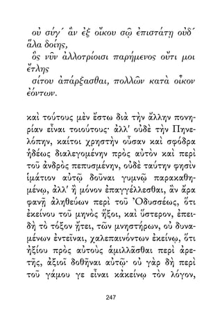 οὐ σύγ' ἂν ἐξ οἴκου σῷ ἐπιστάτῃ οὐδ'
ἅλα δοίης,
ὃς νῦν ἀλλοτρίοισι παρήμενος οὔτι μοι
ἔτλης
σίτου ἀπάρξασθαι, πολλῶν κατὰ οἶκον
ἐόντων.
καὶ τούτους μὲν ἔστω διὰ τὴν ἄλλην πονη-
ρίαν εἶναι τοιούτους· ἀλλ' οὐδὲ τὴν Πηνε-
λόπην, καίτοι χρηστὴν οὖσαν καὶ σφόδρα
ἡδέως διαλεγομένην πρὸς αὐτὸν καὶ περὶ
τοῦ ἀνδρὸς πεπυσμένην, οὐδὲ ταύτην φησὶν
ἱμάτιον αὐτῷ δοῦναι γυμνῷ παρακαθη-
μένῳ, ἀλλ' ἢ μόνον ἐπαγγέλλεσθαι, ἂν ἄρα
φανῇ ἀληθεύων περὶ τοῦ Ὀδυσσέως, ὅτι
ἐκείνου τοῦ μηνὸς ἥξοι, καὶ ὕστερον, ἐπει-
δὴ τὸ τόξον ᾔτει, τῶν μνηστήρων, οὐ δυνα-
μένων ἐντεῖναι, χαλεπαινόντων ἐκείνῳ, ὅτι
ἠξίου πρὸς αὐτοὺς ἁμιλλᾶσθαι περὶ ἀρε-
τῆς, ἀξιοῖ δοθῆναι αὐτῷ· οὐ γὰρ δὴ περὶ
τοῦ γάμου γε εἶναι κἀκείνῳ τὸν λόγον,
247
 